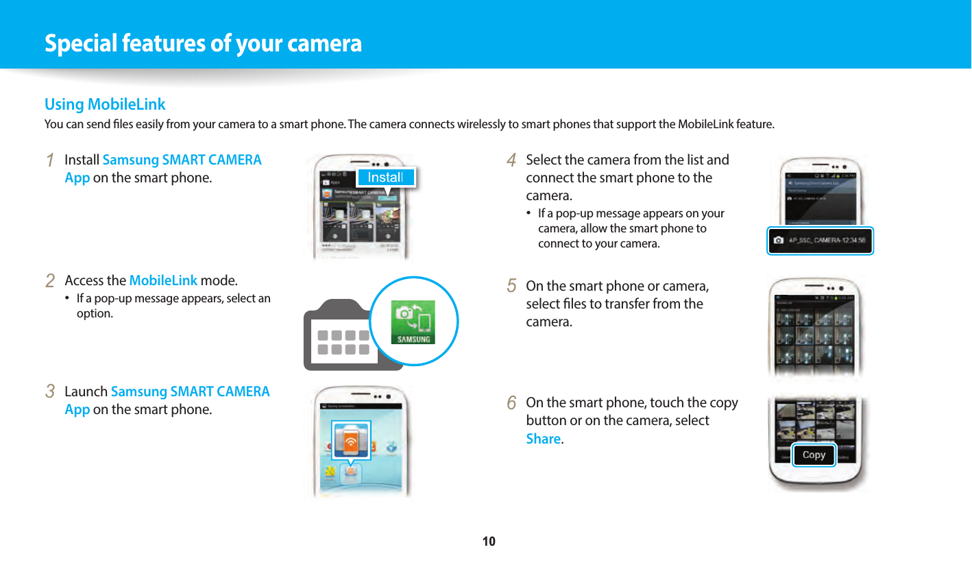     10Special features of your cameraUsing MobileLinkYou can send les easily from your camera to a smart phone. The camera connects wirelessly to smart phones that support the MobileLink feature.4  Select the camera from the list and connect the smart phone to the camera.If a pop-up message appears on your camera, allow the smart phone to connect to your camera.5  On the smart phone or camera, select les to transfer from the camera.6  On the smart phone, touch the copy button or on the camera, select Share.1  Install Samsung SMART CAMERA App on the smart phone.2  Access the MobileLink mode.If a pop-up message appears, select an option.3  Launch Samsung SMART CAMERA App on the smart phone.