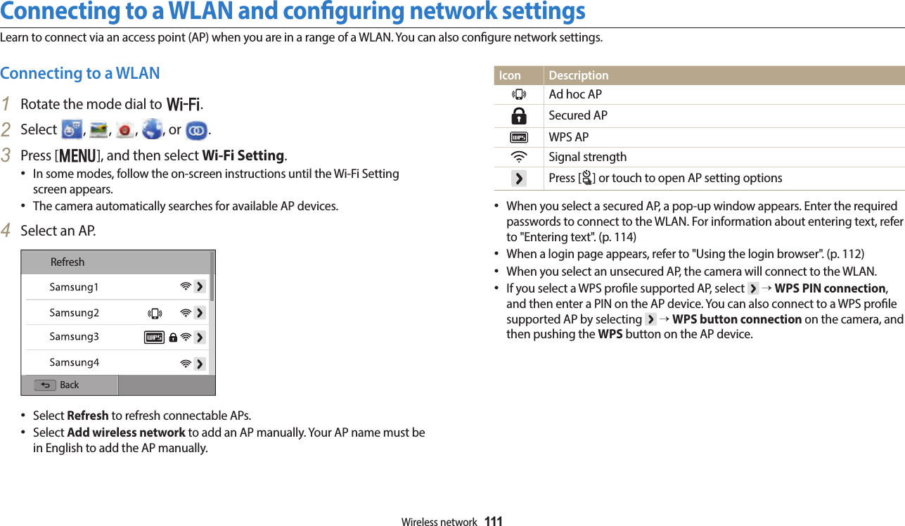 Wireless network  111Connecting to a WLAN and conguring network settingsLearn to connect via an access point (AP) when you are in a range of a WLAN. You can also congure network settings.Icon DescriptionAd hoc APSecured APWPS APSignal strengthPress [t] or touch to open AP setting optionsWhen you select a secured AP, a pop-up window appears. Enter the required passwords to connect to the WLAN. For information about entering text, refer to &quot;Entering text&quot;. (p. 114)When a login page appears, refer to &quot;Using the login browser&quot;. (p. 112)When you select an unsecured AP, the camera will connect to the WLAN.If you select a WPS prole supported AP, select   → WPS PIN connection, and then enter a PIN on the AP device. You can also connect to a WPS prole supported AP by selecting   → WPS button connection on the camera, and then pushing the WPS button on the AP device. Connecting to a WLAN1  Rotate the mode dial to w.2  Select  ,  ,  ,  , or  .3  Press [m], and then select Wi-Fi Setting.In some modes, follow the on-screen instructions until the Wi-Fi Setting screen appears.The camera automatically searches for available AP devices.4  Select an AP.RefreshBackSelect Refresh to refresh connectable APs.Select Add wireless network to add an AP manually. Your AP name must be in English to add the AP manually.