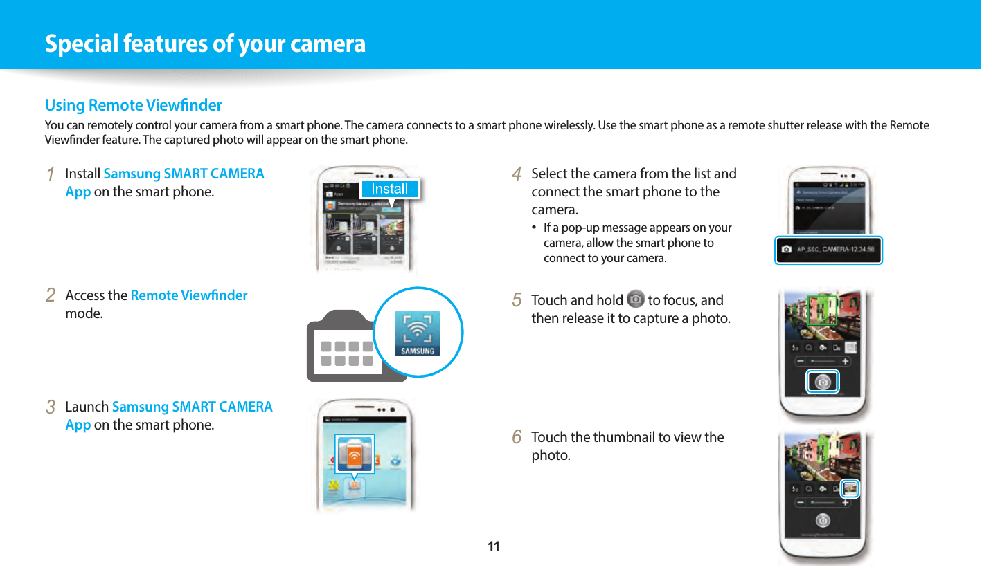     11Special features of your cameraUsing Remote ViewnderYou can remotely control your camera from a smart phone. The camera connects to a smart phone wirelessly. Use the smart phone as a remote shutter release with the Remote Viewnder feature. The captured photo will appear on the smart phone. 4  Select the camera from the list and connect the smart phone to the camera.If a pop-up message appears on your camera, allow the smart phone to connect to your camera. 5  Touch and hold   to focus, and then release it to capture a photo.6  Touch the thumbnail to view the photo.1  Install Samsung SMART CAMERA App on the smart phone.2  Access the Remote Viewnder mode.3  Launch Samsung SMART CAMERA App on the smart phone.