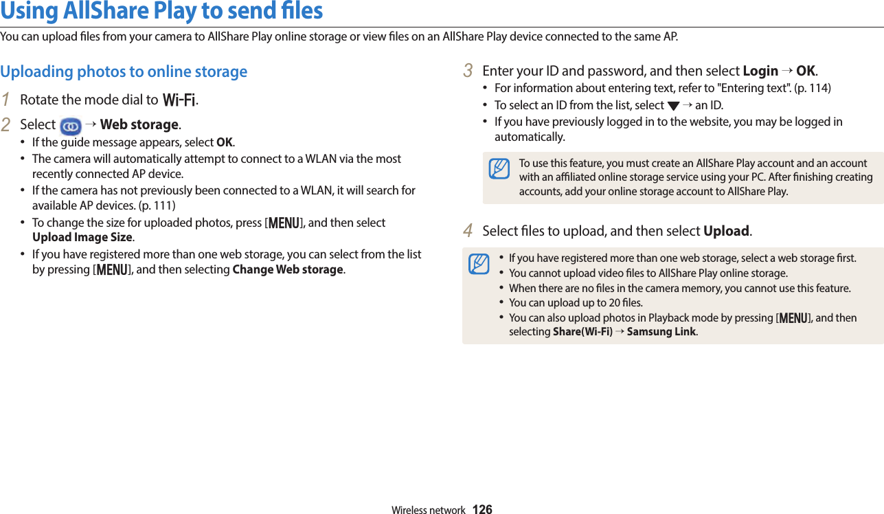 Wireless network  126Using AllShare Play to send lesYou can upload les from your camera to AllShare Play online storage or view les on an AllShare Play device connected to the same AP.3  Enter your ID and password, and then select Login → OK.For information about entering text, refer to &quot;Entering text&quot;. (p. 114)To select an ID from the list, select   → an ID.If you have previously logged in to the website, you may be logged in automatically.To use this feature, you must create an AllShare Play account and an account with an aliated online storage service using your PC. After nishing creating accounts, add your online storage account to AllShare Play.4  Select les to upload, and then select Upload.If you have registered more than one web storage, select a web storage rst.You cannot upload video les to AllShare Play online storage. When there are no les in the camera memory, you cannot use this feature. You can upload up to 20 les.You can also upload photos in Playback mode by pressing [m], and then selecting Share(Wi-Fi) → Samsung Link.Uploading photos to online storage1  Rotate the mode dial to w.2  Select   → Web storage.If the guide message appears, select OK.The camera will automatically attempt to connect to a WLAN via the most recently connected AP device.If the camera has not previously been connected to a WLAN, it will search for available AP devices. (p. 111)To change the size for uploaded photos, press [m], and then select Upload Image Size.If you have registered more than one web storage, you can select from the list by pressing [m], and then selecting Change Web storage.