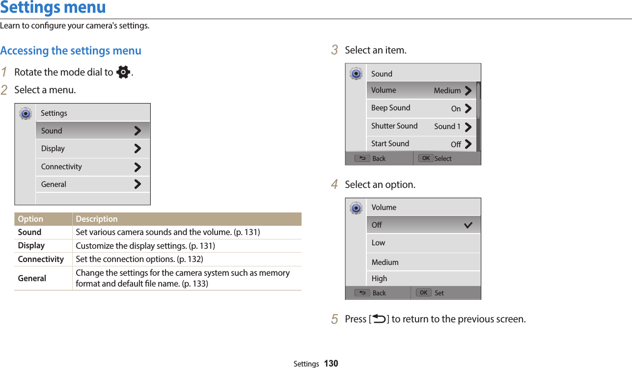 Settings  130Settings menuLearn to congure your camera&apos;s settings.3  Select an item.Back SelectMediumOnSound 1OSoundVolumeBeep SoundShutter SoundStart Sound4  Select an option.Back SetVolumeOLowMediumHigh5  Press [b] to return to the previous screen.Accessing the settings menu1  Rotate the mode dial to n.2  Select a menu.SoundDisplayConnectivityGeneralSettingsOption DescriptionSound Set various camera sounds and the volume. (p. 131)Display Customize the display settings. (p. 131)Connectivity Set the connection options. (p. 132)General Change the settings for the camera system such as memory format and default le name. (p. 133)
