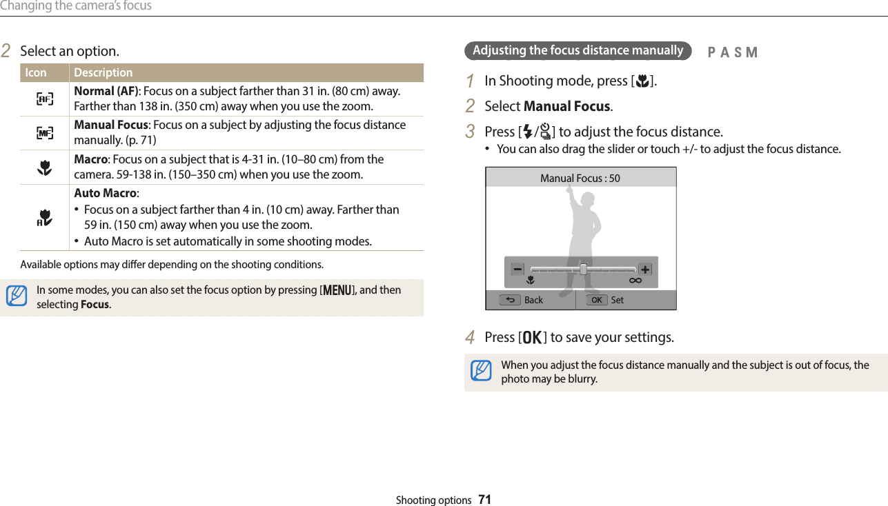 Changing the camera’s focusShooting options  71Adjusting the focus distance manually1  In Shooting mode, press [c].2  Select Manual Focus.3  Press [F/t] to adjust the focus distance.You can also drag the slider or touch +/- to adjust the focus distance.Back SetManual Focus : 504  Press [o] to save your settings.When you adjust the focus distance manually and the subject is out of focus, the photo may be blurry.  pAhM2  Select an option.Icon DescriptionNormal (AF): Focus on a subject farther than 31 in. (80 cm) away. Farther than 138 in. (350 cm) away when you use the zoom.Manual Focus: Focus on a subject by adjusting the focus distance manually. (p. 71) Macro: Focus on a subject that is 4-31 in. (10–80 cm) from the camera. 59-138 in. (150–350 cm) when you use the zoom.Auto Macro: Focus on a subject farther than 4 in. (10 cm) away. Farther than  59 in. (150 cm) away when you use the zoom.Auto Macro is set automatically in some shooting modes.Available options may dier depending on the shooting conditions.In some modes, you can also set the focus option by pressing [m], and then selecting Focus.
