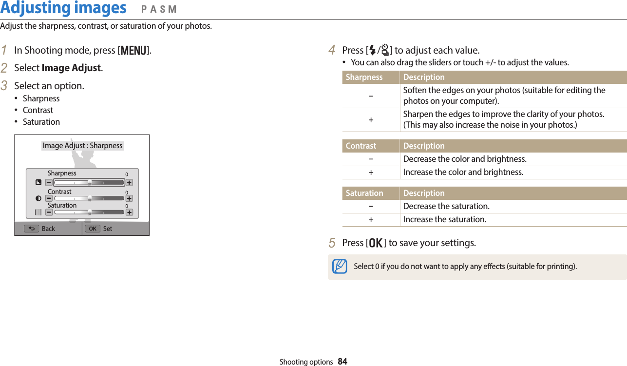 Shooting options  84Adjusting imagesAdjust the sharpness, contrast, or saturation of your photos.  pAhM4  Press [F/t] to adjust each value.You can also drag the sliders or touch +/- to adjust the values.Sharpness Description–Soften the edges on your photos (suitable for editing the photos on your computer).+Sharpen the edges to improve the clarity of your photos.  (This may also increase the noise in your photos.)Contrast Description–Decrease the color and brightness.+Increase the color and brightness.Saturation Description–Decrease the saturation.+Increase the saturation.5  Press [o] to save your settings.Select 0 if you do not want to apply any eects (suitable for printing).1  In Shooting mode, press [m].2  Select Image Adjust.3  Select an option.SharpnessContrastSaturationImage Adjust : SharpnessBack SetSharpnessContrastSaturation