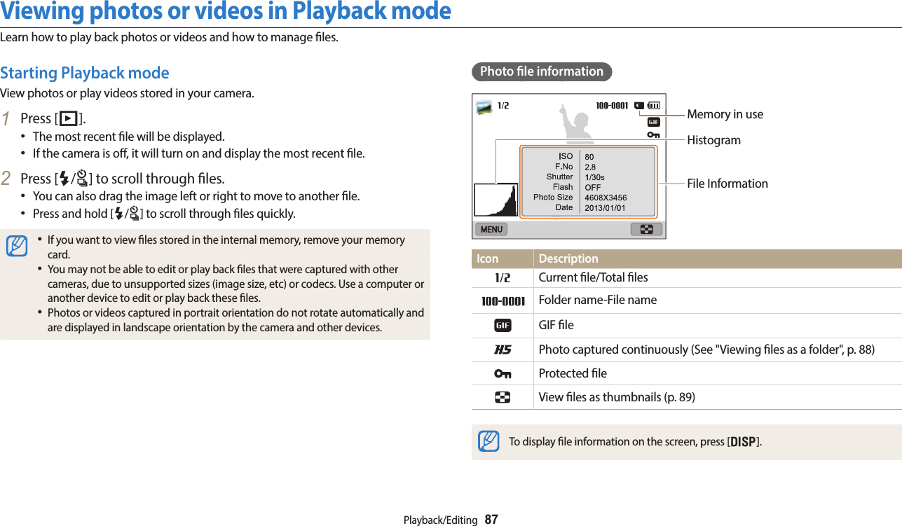 Playback/Editing  87Starting Playback modeView photos or play videos stored in your camera.1  Press [P].The most recent le will be displayed.If the camera is o, it will turn on and display the most recent le.2  Press [F/t] to scroll through les.You can also drag the image left or right to move to another le.Press and hold [F/t] to scroll through les quickly.If you want to view les stored in the internal memory, remove your memory card.You may not be able to edit or play back les that were captured with other cameras, due to unsupported sizes (image size, etc) or codecs. Use a computer or another device to edit or play back these les.Photos or videos captured in portrait orientation do not rotate automatically and are displayed in landscape orientation by the camera and other devices.Photo le informationFile InformationHistogramMemory in useIcon DescriptionCurrent le/Total lesFolder name-File nameGIF lePhoto captured continuously (See &quot;Viewing les as a folder&quot;, p. 88)Protected leView les as thumbnails (p. 89)To display le information on the screen, press [D].Viewing photos or videos in Playback modeLearn how to play back photos or videos and how to manage les.