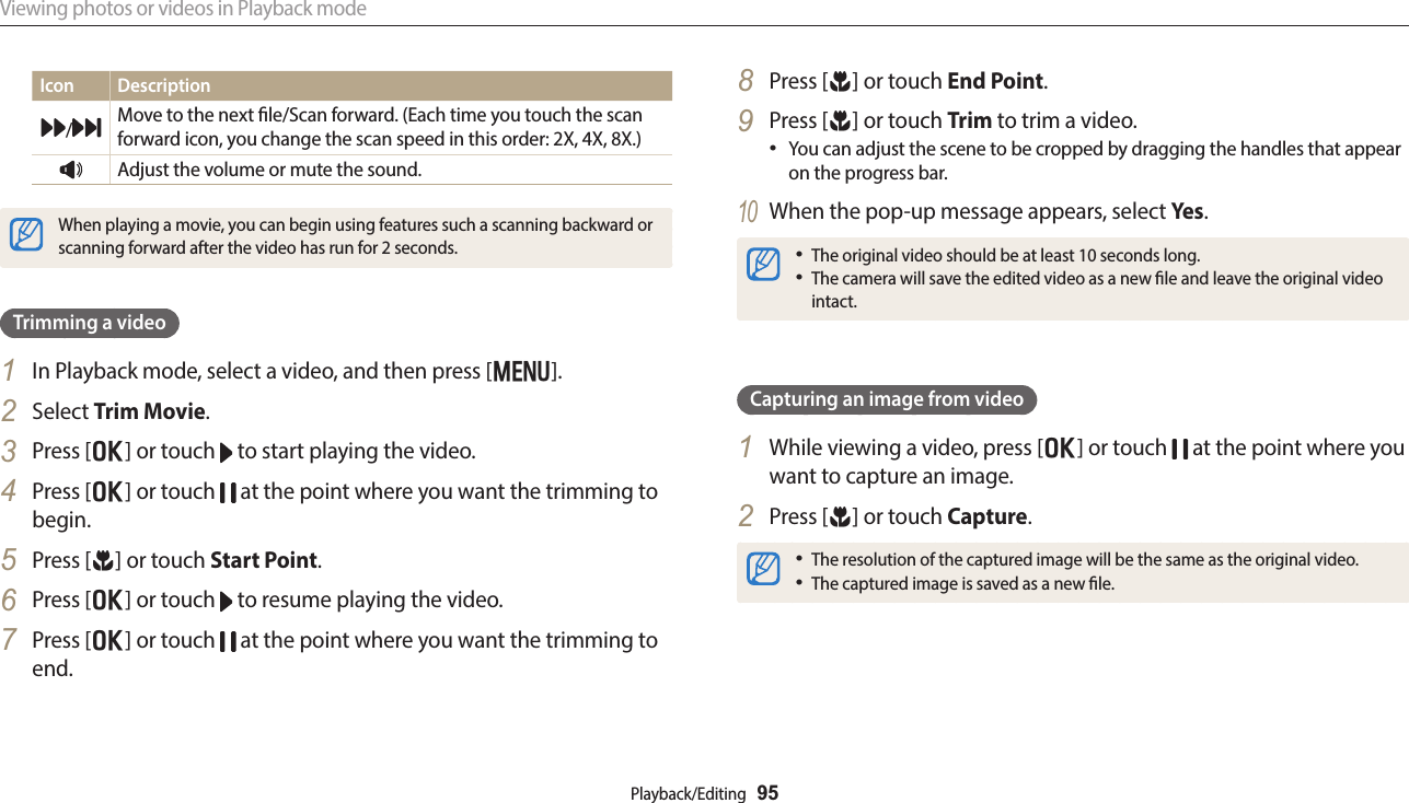 Viewing photos or videos in Playback modePlayback/Editing  95Icon Description/Move to the next le/Scan forward. (Each time you touch the scan forward icon, you change the scan speed in this order: 2X, 4X, 8X.)Adjust the volume or mute the sound.When playing a movie, you can begin using features such a scanning backward or scanning forward after the video has run for 2 seconds.Trimming a video1  In Playback mode, select a video, and then press [m].2  Select Trim Movie.3  Press [o] or touch   to start playing the video.4  Press [o] or touch   at the point where you want the trimming to begin.5  Press [c] or touch Start Point.6  Press [o] or touch   to resume playing the video.7  Press [o] or touch   at the point where you want the trimming to end.8  Press [c] or touch End Point.9  Press [c] or touch Trim to trim a video.You can adjust the scene to be cropped by dragging the handles that appear on the progress bar.10 When the pop-up message appears, select Ye s .The original video should be at least 10 seconds long.The camera will save the edited video as a new le and leave the original video intact.Capturing an image from video1  While viewing a video, press [o] or touch   at the point where you want to capture an image.2  Press [c] or touch Capture.The resolution of the captured image will be the same as the original video.The captured image is saved as a new le.