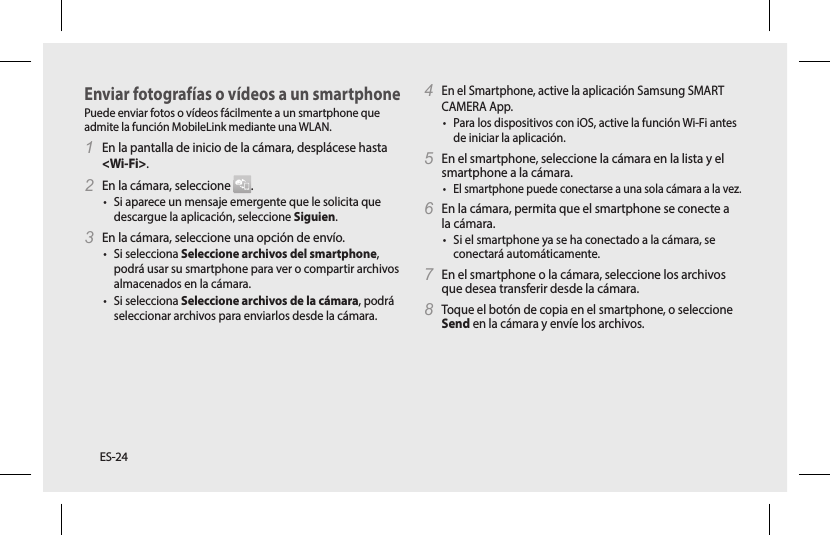 ES-24Enviar fotografías o vídeos a un smartphonePuede enviar fotos o vídeos fácilmente a un smartphone que admite la función MobileLink mediante una WLAN. 1 En la pantalla de inicio de la cámara, desplácese hasta &lt;Wi-Fi&gt;.2 En la cámara, seleccione  .• Si aparece un mensaje emergente que le solicita que descargue la aplicación, seleccione Siguien.3 En la cámara, seleccione una opción de envío. • Si selecciona Seleccione archivos del smartphone, podrá usar su smartphone para ver o compartir archivos almacenados en la cámara. • Si selecciona Seleccione archivos de la cámara, podrá seleccionar archivos para enviarlos desde la cámara.4 En el Smartphone, active la aplicación Samsung SMART CAMERA App. • Para los dispositivos con iOS, active la función Wi-Fi antes de iniciar la aplicación.5 En el smartphone, seleccione la cámara en la lista y el smartphone a la cámara. • El smartphone puede conectarse a una sola cámara a la vez.6 En la cámara, permita que el smartphone se conecte a la cámara.• Si el smartphone ya se ha conectado a la cámara, se conectará automáticamente.7 En el smartphone o la cámara, seleccione los archivos que desea transferir desde la cámara.8 Toque el botón de copia en el smartphone, o seleccione Send en la cámara y envíe los archivos. 