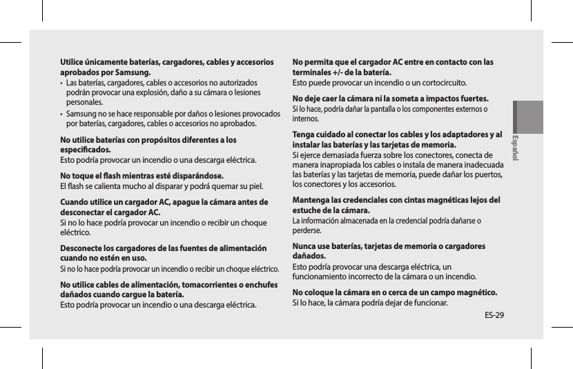 ES-29No permita que el cargador AC entre en contacto con las terminales +/- de la batería.Esto puede provocar un incendio o un cortocircuito.No deje caer la cámara ni la someta a impactos fuertes.Si lo hace, podría dañar la pantalla o los componentes externos o internos.Tenga cuidado al conectar los cables y los adaptadores y al instalar las baterías y las tarjetas de memoria.Si ejerce demasiada fuerza sobre los conectores, conecta de manera inapropiada los cables o instala de manera inadecuada las baterías y las tarjetas de memoria, puede dañar los puertos, los conectores y los accesorios.Mantenga las credenciales con cintas magnéticas lejos del estuche de la cámara.La información almacenada en la credencial podría dañarse o perderse.Nunca use baterías, tarjetas de memoria o cargadores dañados.Esto podría provocar una descarga eléctrica, un funcionamiento incorrecto de la cámara o un incendio.No coloque la cámara en o cerca de un campo magnético. Si lo hace, la cámara podría dejar de funcionar.Utilice únicamente baterías, cargadores, cables y accesorios aprobados por Samsung.• Las baterías, cargadores, cables o accesorios no autorizados podrán provocar una explosión, daño a su cámara o lesiones personales.• Samsung no se hace responsable por daños o lesiones provocados por baterías, cargadores, cables o accesorios no aprobados.No utilice baterías con propósitos diferentes a los especicados.Esto podría provocar un incendio o una descarga eléctrica.No toque el ash mientras esté disparándose.El ash se calienta mucho al disparar y podrá quemar su piel.Cuando utilice un cargador AC, apague la cámara antes de desconectar el cargador AC.Si no lo hace podría provocar un incendio o recibir un choque eléctrico.Desconecte los cargadores de las fuentes de alimentación cuando no estén en uso.Si no lo hace podría provocar un incendio o recibir un choque eléctrico.No utilice cables de alimentación, tomacorrientes o enchufes dañados cuando cargue la batería.Esto podría provocar un incendio o una descarga eléctrica.Español