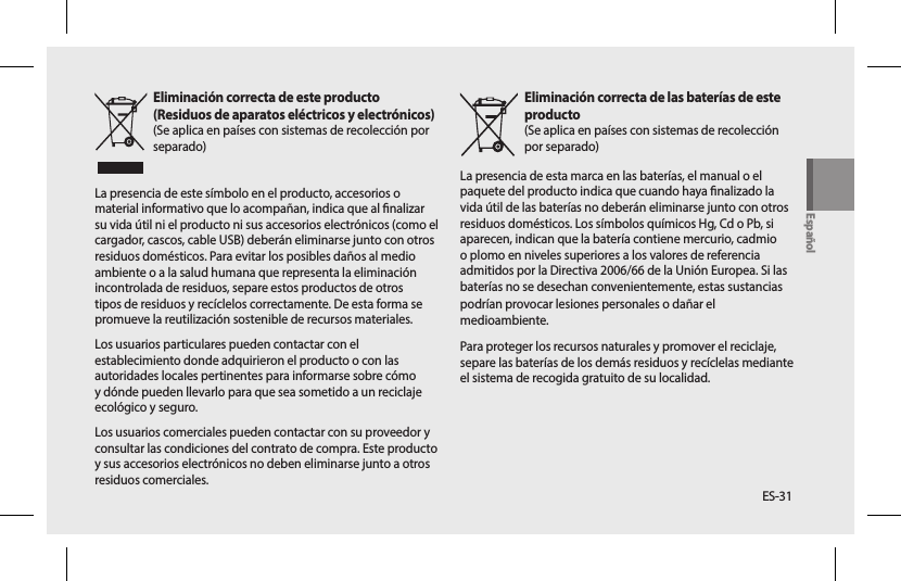 ES-31Eliminación correcta de este producto  (Residuos de aparatos eléctricos y electrónicos)(Se aplica en países con sistemas de recolección por separado)La presencia de este símbolo en el producto, accesorios o material informativo que lo acompañan, indica que al nalizar su vida útil ni el producto ni sus accesorios electrónicos (como el cargador, cascos, cable USB) deberán eliminarse junto con otros residuos domésticos. Para evitar los posibles daños al medio ambiente o a la salud humana que representa la eliminación incontrolada de residuos, separe estos productos de otros tipos de residuos y recíclelos correctamente. De esta forma se promueve la reutilización sostenible de recursos materiales.Los usuarios particulares pueden contactar con el establecimiento donde adquirieron el producto o con las autoridades locales pertinentes para informarse sobre cómo y dónde pueden llevarlo para que sea sometido a un reciclaje ecológico y seguro.Los usuarios comerciales pueden contactar con su proveedor y consultar las condiciones del contrato de compra. Este producto y sus accesorios electrónicos no deben eliminarse junto a otros residuos comerciales.Eliminación correcta de las baterías de este producto(Se aplica en países con sistemas de recolección por separado)La presencia de esta marca en las baterías, el manual o el paquete del producto indica que cuando haya nalizado la vida útil de las baterías no deberán eliminarse junto con otros residuos domésticos. Los símbolos químicos Hg, Cd o Pb, si aparecen, indican que la batería contiene mercurio, cadmio o plomo en niveles superiores a los valores de referencia admitidos por la Directiva 2006/66 de la Unión Europea. Si las baterías no se desechan convenientemente, estas sustanciaspodrían provocar lesiones personales o dañar el medioambiente.Para proteger los recursos naturales y promover el reciclaje, separe las baterías de los demás residuos y recíclelas mediante el sistema de recogida gratuito de su localidad.Español