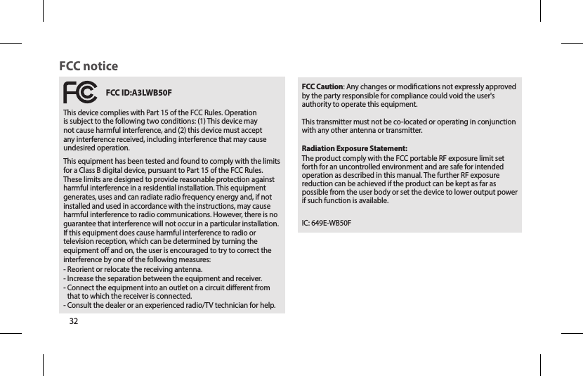 32  FCC ID:A3LWB50FThis device complies with Part 15 of the FCC Rules. Operation is subject to the following two conditions: (1) This device may not cause harmful interference, and (2) this device must accept any interference received, including interference that may cause undesired operation.This equipment has been tested and found to comply with the limits for a Class B digital device, pursuant to Part 15 of the FCC Rules. These limits are designed to provide reasonable protection against harmful interference in a residential installation. This equipment generates, uses and can radiate radio frequency energy and, if not installed and used in accordance with the instructions, may cause harmful interference to radio communications. However, there is no guarantee that interference will not occur in a particular installation. If this equipment does cause harmful interference to radio or television reception, which can be determined by turning the equipment o and on, the user is encouraged to try to correct the interference by one of the following measures:- Reorient or relocate the receiving antenna.- Increase the separation between the equipment and receiver.-  Connect the equipment into an outlet on a circuit dierent from that to which the receiver is connected.- Consult the dealer or an experienced radio/TV technician for help.FCC noticeFCC Caution: Any changes or modications not expressly approved by the party responsible for compliance could void the user&apos;s authority to operate this equipment.This transmitter must not be co-located or operating in conjunction with any other antenna or transmitter.Radiation Exposure Statement:The product comply with the FCC portable RF exposure limit set forth for an uncontrolled environment and are safe for intended operation as described in this manual. The further RF exposure reduction can be achieved if the product can be kept as far as possible from the user body or set the device to lower output power if such function is available.IC: 649E-WB50F