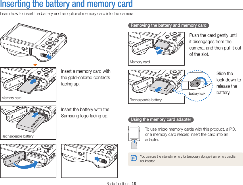 Basic functions  19Inserting the battery and memory cardLearn how to insert the battery and an optional memory card into the camera. Removing the battery and memory cardMemory cardPush the card gently until it disengages from the camera, and then pull it out of the slot.Rechargeable batteryBattery lockSlide the lock down to release the battery.Using the memory card adapterTo use micro memory cards with this product, a PC,  or a memory card reader, insert the card into an adapter.You can use the internal memory for temporary storage if a memory card is not inserted.Memory cardInsert a memory card with the gold-colored contacts facing up.Rechargeable batteryInsert the battery with the Samsung logo facing up.
