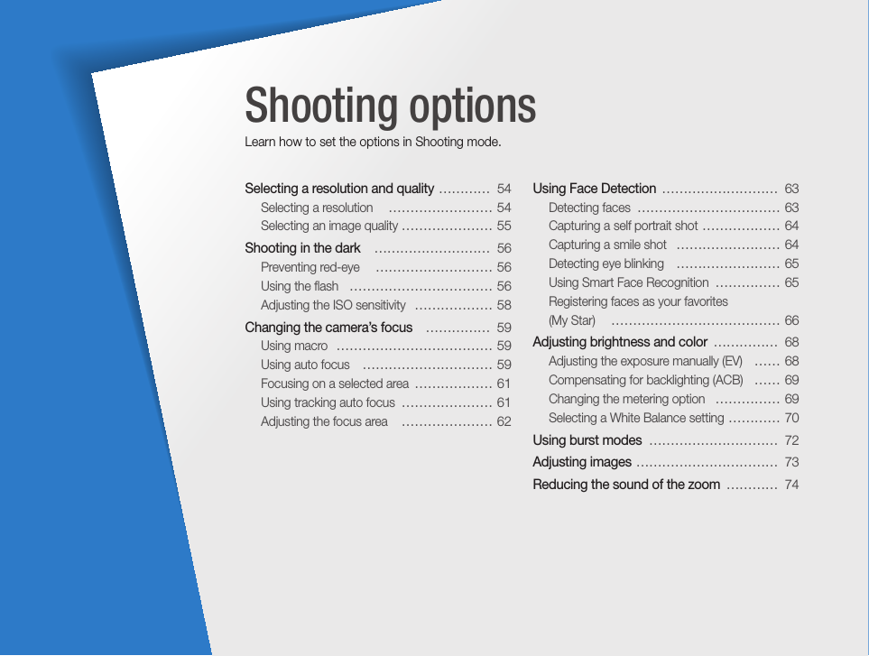 Selecting a resolution and quality  …………  54Selecting a resolution   …………………… 54Selecting an image quality ………………… 55Shooting in the dark   ………………………  56Preventing red-eye   ……………………… 56Using the ﬂash   …………………………… 56Adjusting the ISO sensitivity   ……………… 58Changing the camera’s focus   ……………  59Using macro  ……………………………… 59Using auto focus   ………………………… 59Focusing on a selected area  ……………… 61Using tracking auto focus  ………………… 61Adjusting the focus area   ………………… 62Using Face Detection  ………………………  63Detecting faces  …………………………… 63Capturing a self portrait shot  ……………… 64Capturing a smile shot   …………………… 64Detecting eye blinking   …………………… 65Using Smart Face Recognition  …………… 65Registering faces as your favorites  (My Star)   ………………………………… 66Adjusting brightness and color  ……………  68Adjusting the exposure manually (EV)   …… 68Compensating for backlighting (ACB)   …… 69Changing the metering option   …………… 69Selecting a White Balance setting  ………… 70Using burst modes  …………………………  72Adjusting images  ……………………………  73Reducing the sound of the zoom  …………  74Shooting optionsLearn how to set the options in Shooting mode.