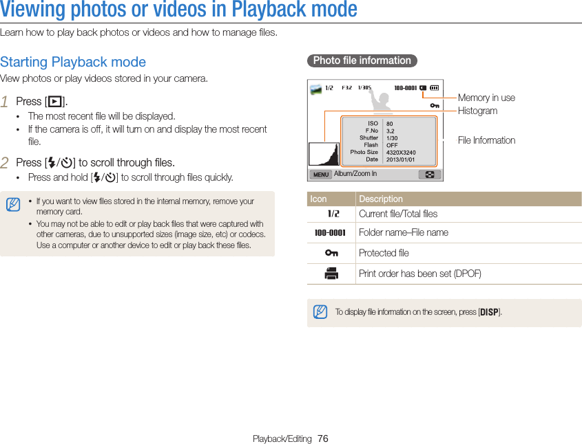 Playback/Editing  76Viewing photos or videos in Playback modeLearn how to play back photos or videos and how to manage ﬁles.Photo ﬁle informationFile InformationHistogramMemory in useAlbum/Zoom InIcon DescriptionCurrent ﬁle/Total ﬁlesFolder name–File nameProtected ﬁlePrint order has been set (DPOF)To display ﬁle information on the screen, press [D].Starting Playback modeView photos or play videos stored in your camera.1 Press [P].• The most recent ﬁle will be displayed.• If the camera is off, it will turn on and display the most recent ﬁle.2 Press [F/t] to scroll through ﬁles.• Press and hold [F/t] to scroll through ﬁles quickly.• If you want to view ﬁles stored in the internal memory, remove your memory card.• You may not be able to edit or play back ﬁles that were captured with other cameras, due to unsupported sizes (image size, etc) or codecs. Use a computer or another device to edit or play back these ﬁles.