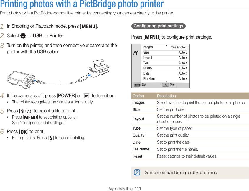 Playback/Editing  111Printing photos with a PictBridge photo printerPrint photos with a PictBridge-compatible printer by connecting your camera directly to the printer.  Configuring print settings Press [ ] to configure print settings.ImagesSizeLayoutTypeQualityDateFile NameOne PhotoAutoAutoAutoAutoAutoAutoExit PrintOption DescriptionImages Select whether to print the current photo or all photos.Size Set the print size.Layout Set the number of photos to be printed on a single sheet of paper.Type Set the type of paper.Quality Set the print quality.Date Set to print the date.File Name Set to print the file name.Reset Reset settings to their default values.Some options may not be supported by some printers.1 In Shooting or Playback mode, press [ ].2 Select   → USB → Printer.3 Turn on the printer, and then connect your camera to the printer with the USB cable.4 If the camera is off, press [POWER] or [ ] to turn it on.•The printer recognizes the camera automatically.5 Press [ / ] to select a file to print.•Press [ ] to set printing options. See “Configuring print settings.”6 Press [ ] to print.•Printing starts. Press [ ] to cancel printing.