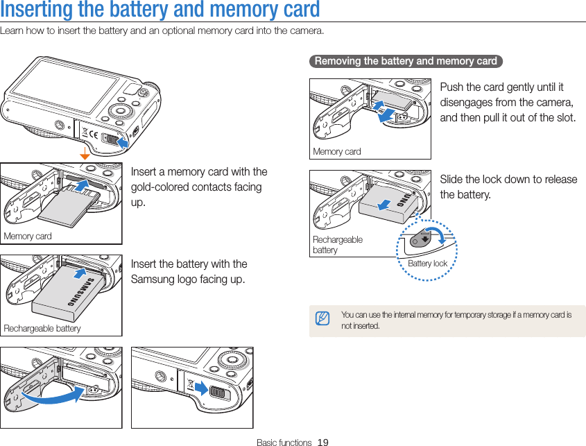 Basic functions  19Inserting the battery and memory cardLearn how to insert the battery and an optional memory card into the camera.   Removing the battery and memory card Memory cardPush the card gently until it disengages from the camera, and then pull it out of the slot.Battery lockRechargeable batterySlide the lock down to release the battery.You can use the internal memory for temporary storage if a memory card is not inserted.Memory cardInsert a memory card with the gold-colored contacts facing up.Rechargeable batteryInsert the battery with the Samsung logo facing up.