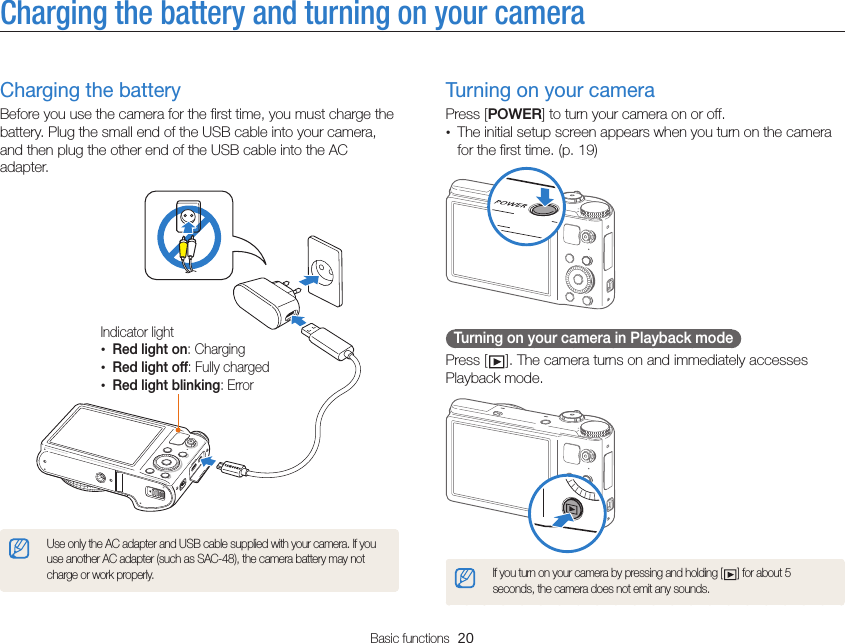 Basic functions  20Charging the battery and turning on your cameraTurning on your cameraPress [POWER] to turn your camera on or off.• The initial setup screen appears when you turn on the camera for the first time. (p. 19)  Turning on your camera in Playback mode Press [ ]. The camera turns on and immediately accesses Playback mode.If you turn on your camera by pressing and holding [ ] for about 5 seconds, the camera does not emit any sounds.Charging the batteryBefore you use the camera for the first time, you must charge the battery. Plug the small end of the USB cable into your camera, and then plug the other end of the USB cable into the AC adapter.Indicator light•Red light on: Charging•Red light off: Fully charged•Red light blinking: ErrorUse only the AC adapter and USB cable supplied with your camera. If you use another AC adapter (such as SAC-48), the camera battery may not charge or work properly.