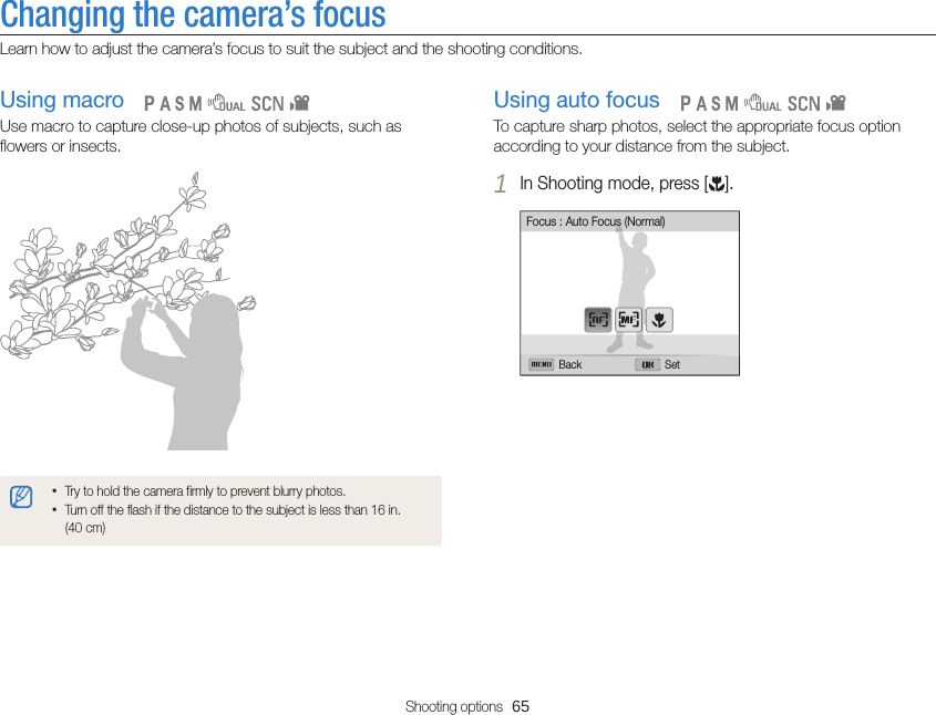 Shooting options  65Changing the camera’s focusLearn how to adjust the camera’s focus to suit the subject and the shooting conditions.Using auto focusTo capture sharp photos, select the appropriate focus option according to your distance from the subject.1 In Shooting mode, press [ ].Back SetFocus : Auto Focus (Normal)   Using macroUse macro to capture close-up photos of subjects, such as flowers or insects.•Try to hold the camera firmly to prevent blurry photos.•Turn off the flash if the distance to the subject is less than 16 in.  (40 cm)   