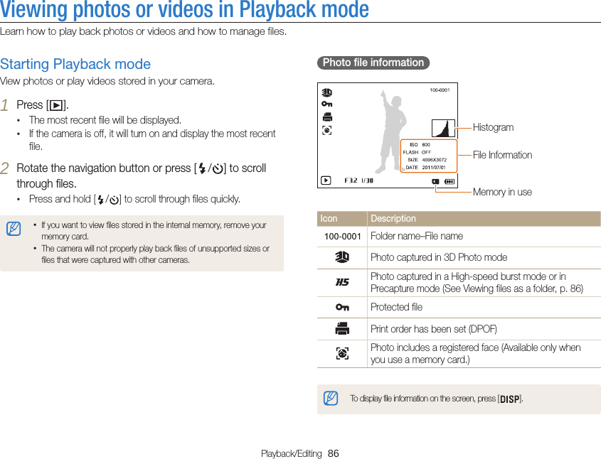 Playback/Editing  86Viewing photos or videos in Playback modeLearn how to play back photos or videos and how to manage files.  Photo file information File InformationHistogramMemory in useIcon DescriptionFolder name–File namePhoto captured in 3D Photo modePhoto captured in a High-speed burst mode or in Precapture mode (See Viewing files as a folder, p. 86)Protected filePrint order has been set (DPOF)Photo includes a registered face (Available only when you use a memory card.)To display file information on the screen, press [ ].Starting Playback modeView photos or play videos stored in your camera.1 Press [ ].•The most recent file will be displayed.•If the camera is off, it will turn on and display the most recent file.2 Rotate the navigation button or press [ / ] to scroll through files.•Press and hold [ / ] to scroll through files quickly.•If you want to view files stored in the internal memory, remove your memory card.•The camera will not properly play back files of unsupported sizes or files that were captured with other cameras.