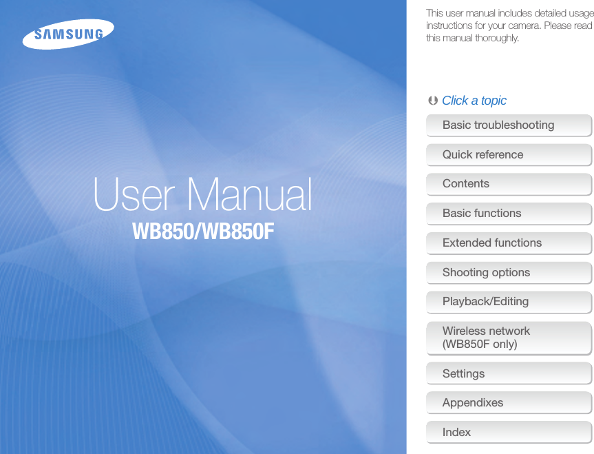 This user manual includes detailed usage instructions for your camera. Please read this manual thoroughly.Basic troubleshootingQuick referenceContents Basic functionsExtended functionsShooting optionsPlayback/EditingWireless network (WB850F only)SettingsAppendixesIndexUser ManualWB850/WB850F Click a topic