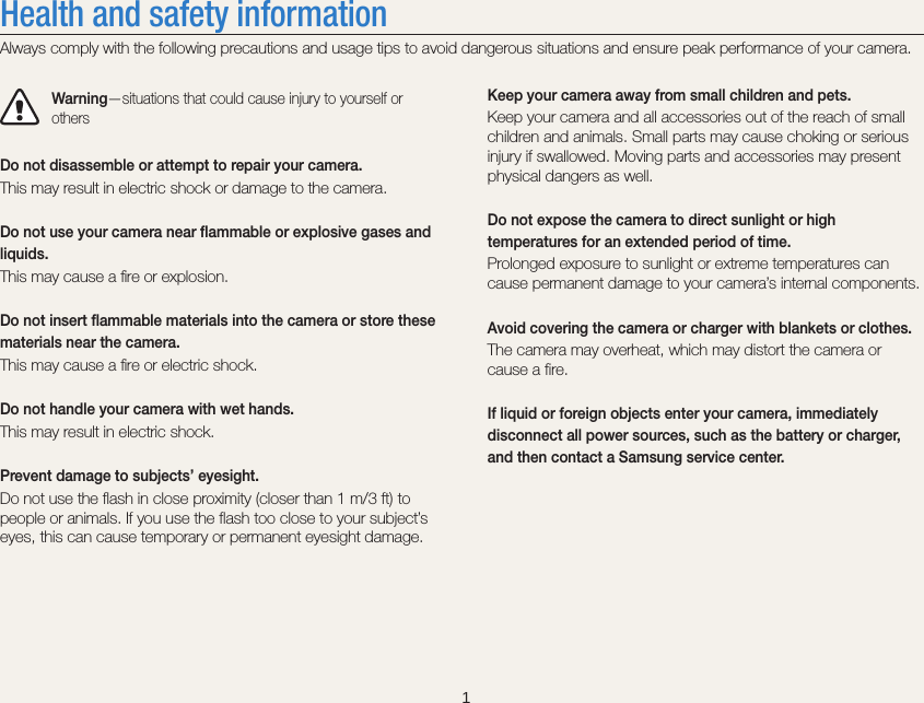    1Keep your camera away from small children and pets.Keep your camera and all accessories out of the reach of small children and animals. Small parts may cause choking or serious injury if swallowed. Moving parts and accessories may present physical dangers as well.Do not expose the camera to direct sunlight or high temperatures for an extended period of time.Prolonged exposure to sunlight or extreme temperatures can cause permanent damage to your camera’s internal components.Avoid covering the camera or charger with blankets or clothes.The camera may overheat, which may distort the camera or cause a fire.If liquid or foreign objects enter your camera, immediately disconnect all power sources, such as the battery or charger, and then contact a Samsung service center.Health and safety informationAlways comply with the following precautions and usage tips to avoid dangerous situations and ensure peak performance of your camera.Warning—situations that could cause injury to yourself or othersDo not disassemble or attempt to repair your camera.This may result in electric shock or damage to the camera.Do not use your camera near flammable or explosive gases and liquids.This may cause a ﬁre or explosion. Do not insert flammable materials into the camera or store these materials near the camera.This may cause a ﬁre or electric shock.Do not handle your camera with wet hands.This may result in electric shock.Prevent damage to subjects’ eyesight.Do not use the flash in close proximity (closer than 1 m/3 ft) to people or animals. If you use the flash too close to your subject’s eyes, this can cause temporary or permanent eyesight damage.