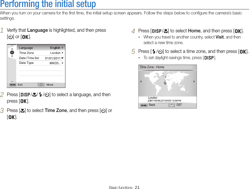 Basic functions  21Performing the initial setupWhen you turn on your camera for the first time, the initial setup screen appears. Follow the steps below to configure the camera’s basic settings.4 Press [ / ] to select Home, and then press [ ].•When you travel to another country, select Visit, and then select a new time zone.5 Press [ / ] to select a time zone, and then press [ ].•To set daylight-savings time, press [ ].Back DSTTime Zone : HomeLondon1 Verify that Language is highlighted, and then press [] or [ ].2 Press [ / / / ] to select a language, and then press [ ].3 Press [ ] to select Time Zone, and then press [ ] or [].