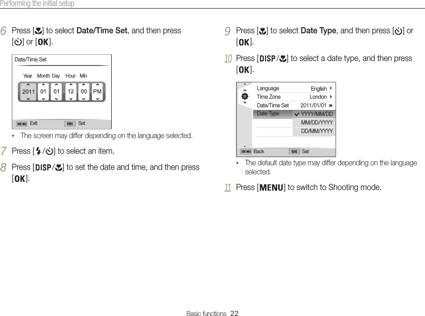 Basic functions  22Performing the initial setup6 Press [ ] to select Date/Time Set, and then press [] or [ ].Exit SetDate/Time SetYear Month Day Hour Min•The screen may differ depending on the language selected.7 Press [ / ] to select an item.8 Press [ / ] to set the date and time, and then press [].9 Press [ ] to select Date Type, and then press [ ] or [].10 Press [ / ] to select a date type, and then press [].LanguageTime ZoneDate/Time SetDate TypeEnglishLondon2011/01/01Back SetYYYY/MM/DDMM/DD/YYYYDD/MM/YYYY•The default date type may differ depending on the language selected.11 Press [ ] to switch to Shooting mode.