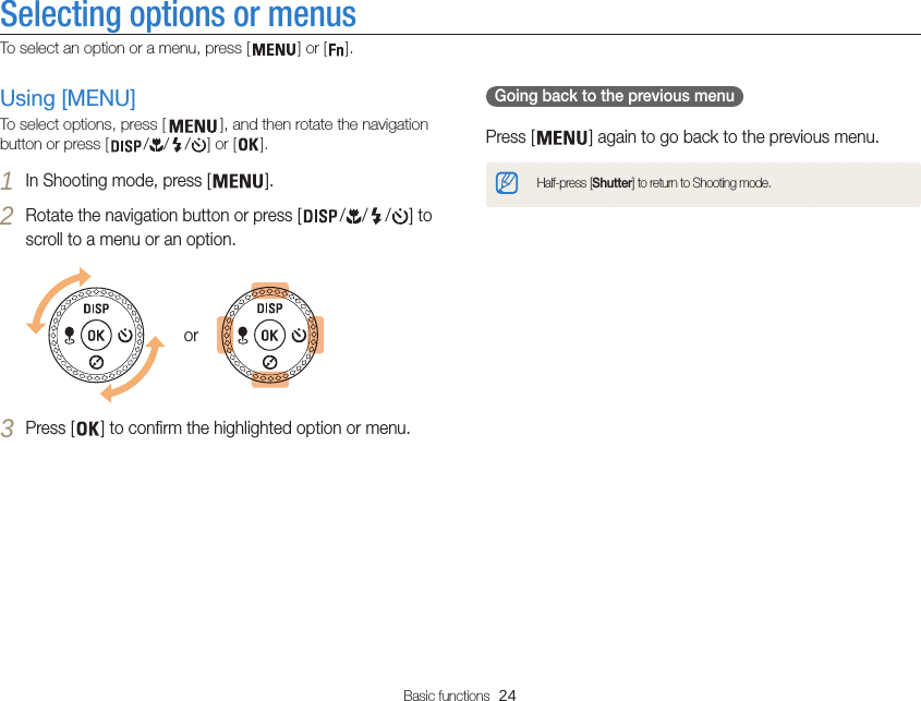 Basic functions  24Selecting options or menusTo select an option or a menu, press [ ] or [ ].  Going back to the previous menu Press [ ] again to go back to the previous menu.Half-press [Shutter] to return to Shooting mode.Using [MENU]To select options, press [ ], and then rotate the navigation button or press [ / / / ] or [ ].1 In Shooting mode, press [ ].2 Rotate the navigation button or press [ / / / ] to scroll to a menu or an option.or3 Press [ ] to confirm the highlighted option or menu.