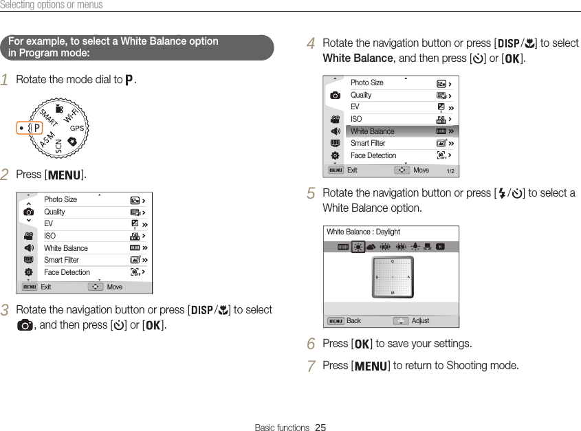 Basic functions  25Selecting options or menus4 Rotate the navigation button or press [ / ] to select White Balance, and then press [ ] or [ ].Photo SizeQualityEVISOWhite BalanceSmart FilterFace DetectionExit Move5 Rotate the navigation button or press [ / ] to select a White Balance option.Back AdjustWhite Balance : Daylight6 Press [ ] to save your settings.7 Press [ ] to return to Shooting mode.    For example, to select a White Balance option  in Program mode: 1 Rotate the mode dial to  .2 Press [ ].Exit MovePhoto SizeQualityEVISOWhite BalanceSmart FilterFace Detection3 Rotate the navigation button or press [ / ] to select , and then press [ ] or [ ].