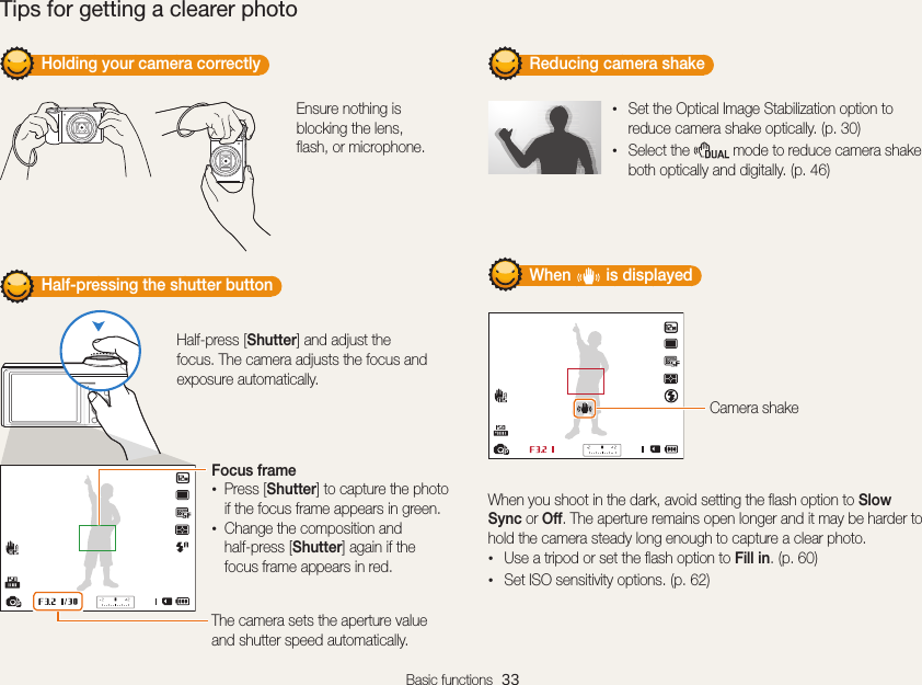 Basic functions  33         Holding your camera correctly Ensure nothing is blocking the lens, flash, or microphone.         Half-pressing the shutter button Half-press [Shutter] and adjust the focus. The camera adjusts the focus and exposure automatically.The camera sets the aperture value and shutter speed automatically.Focus frame•Press [Shutter] to capture the photo if the focus frame appears in green.•Change the composition and  half-press [Shutter] again if the focus frame appears in red.         Reducing camera shake •Set the Optical Image Stabilization option to reduce camera shake optically. (p. 30)•Select the   mode to reduce camera shake both optically and digitally. (p. 46)         When        is displayed Camera shakeWhen you shoot in the dark, avoid setting the flash option to Slow Sync or Off. The aperture remains open longer and it may be harder to hold the camera steady long enough to capture a clear photo.•Use a tripod or set the flash option to Fill in. (p. 60)•Set ISO sensitivity options. (p. 62)Tips for getting a clearer photo