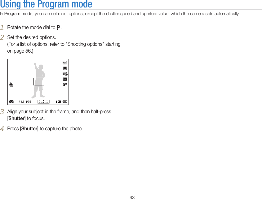   43Using the Program modeIn Program mode, you can set most options, except the shutter speed and aperture value, which the camera sets automatically.1 Rotate the mode dial to  .2 Set the desired options.  (For a list of options, refer to &quot;Shooting options&quot; starting on page 56.)3 Align your subject in the frame, and then half-press [Shutter] to focus.4 Press [Shutter] to capture the photo.