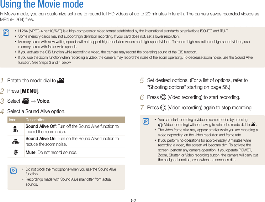   52Using the Movie modeIn Movie mode, you can customize settings to record full HD videos of up to 20 minutes in length. The camera saves recorded videos as MP4 (H.264) files. •H.264 (MPEG-4 part10/AVC) is a high-compression video format established by the international standards organizations ISO-IEC and ITU-T.•Some memory cards may not support high definition recording. If your card does not, set a lower resolution.•Memory cards with slow writing speeds will not support high-resolution videos and high-speed videos. To record high-resolution or high-speed videos, use memory cards with faster write speeds.•If you activate the OIS function while recording a video, the camera may record the operating sound of the OIS function.•If you use the zoom function when recording a video, the camera may record the noise of the zoom operating. To decrease zoom noise, use the Sound Alive function. See Steps 3 and 4 below.5 Set desired options. (For a list of options, refer to  &quot;Shooting options&quot; starting on page 56.)6 Press   (Video recording) to start recording.7 Press   (Video recording) again to stop recording.•You can start recording a video in some modes by pressing   (Video recording) without having to rotate the mode dial to  .•The video frame size may appear smaller while you are recording a video depending on the video resolution and frame rate.•If you perform no operations for approximately 3 minutes while recording a video, the screen will become dim. To activate the screen, perform any camera operation. If you operate POWER, Zoom, Shutter, or Video recording button, the camera will carry out the assigned function, even when the screen is dim.1 Rotate the mode dial to  .2 Press [ ].3 Select   → Voice.4 Select a Sound Alive option.Icon DescriptionSound Alive Off: Turn off the Sound Alive function to record the zoom noise.Sound Alive On: Turn on the Sound Alive function to reduce the zoom noise.Mute: Do not record sounds.•Do not block the microphone when you use the Sound Alive function.•Recordings made with Sound Alive may differ from actual sounds.
