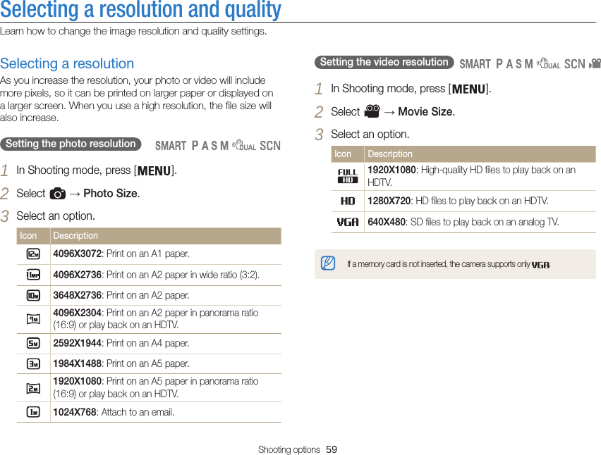 Shooting options  59Selecting a resolution and qualityLearn how to change the image resolution and quality settings.  Setting the video resolution 1 In Shooting mode, press [ ].2 Select   → Movie Size.3 Select an option.Icon Description1920X1080: High-quality HD files to play back on an HDTV.1280X720: HD files to play back on an HDTV.640X480: SD files to play back on an analog TV.If a memory card is not inserted, the camera supports only  .Selecting a resolutionAs you increase the resolution, your photo or video will include more pixels, so it can be printed on larger paper or displayed on a larger screen. When you use a high resolution, the file size will also increase.  Setting the photo resolution 1 In Shooting mode, press [ ].2 Select   → Photo Size. 3 Select an option.Icon Description4096X3072: Print on an A1 paper.4096X2736: Print on an A2 paper in wide ratio (3:2).3648X2736: Print on an A2 paper.4096X2304: Print on an A2 paper in panorama ratio (16:9) or play back on an HDTV.2592X1944: Print on an A4 paper.1984X1488: Print on an A5 paper.1920X1080: Print on an A5 paper in panorama ratio (16:9) or play back on an HDTV.1024X768: Attach to an email.      