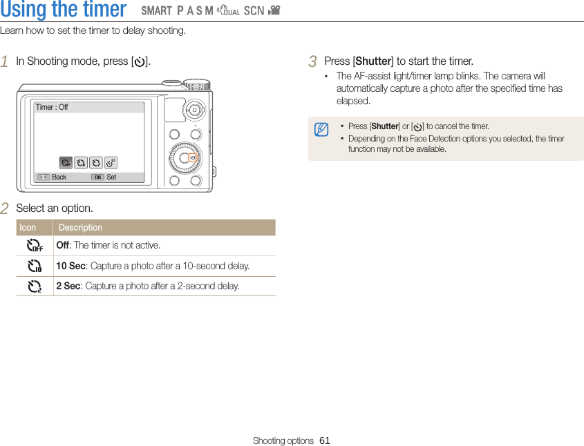 Shooting options  61Using the timerLearn how to set the timer to delay shooting.   3 Press [Shutter] to start the timer.•The AF-assist light/timer lamp blinks. The camera will automatically capture a photo after the specified time has elapsed.•Press [Shutter] or [ ] to cancel the timer.•Depending on the Face Detection options you selected, the timer function may not be available.1 In Shooting mode, press [ ].Timer : OffBack Set2 Select an option.Icon  DescriptionOff: The timer is not active.10 Sec: Capture a photo after a 10-second delay.2 Sec: Capture a photo after a 2-second delay.