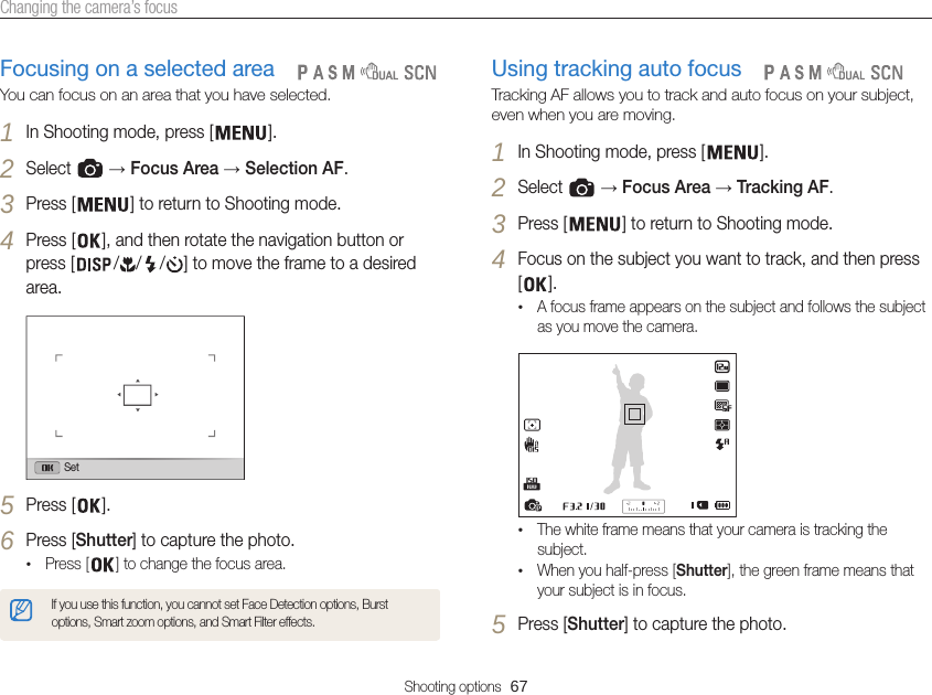 Shooting options  67Changing the camera’s focusUsing tracking auto focusTracking AF allows you to track and auto focus on your subject, even when you are moving.1 In Shooting mode, press [ ].2 Select   → Focus Area → Tracking AF.3 Press [ ] to return to Shooting mode.4 Focus on the subject you want to track, and then press [].•A focus frame appears on the subject and follows the subject as you move the camera.•The white frame means that your camera is tracking the subject.•When you half-press [Shutter], the green frame means that your subject is in focus.5 Press [Shutter] to capture the photo.   Focusing on a selected areaYou can focus on an area that you have selected.1 In Shooting mode, press [ ].2 Select   → Focus Area → Selection AF.3 Press [ ] to return to Shooting mode.4 Press [ ], and then rotate the navigation button or press [ / / / ] to move the frame to a desired area.Set5 Press [ ].6 Press [Shutter] to capture the photo.•Press [ ] to change the focus area.If you use this function, you cannot set Face Detection options, Burst options, Smart zoom options, and Smart Filter effects.   