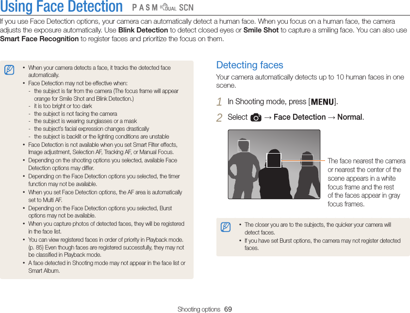 Shooting options  69Using Face DetectionIf you use Face Detection options, your camera can automatically detect a human face. When you focus on a human face, the camera adjusts the exposure automatically. Use Blink Detection to detect closed eyes or Smile Shot to capture a smiling face. You can also use Smart Face Recognition to register faces and prioritize the focus on them.   Detecting facesYour camera automatically detects up to 10 human faces in one scene.1 In Shooting mode, press [ ].2 Select   → Face Detection → Normal.The face nearest the camera or nearest the center of the scene appears in a white focus frame and the rest of the faces appear in gray focus frames.•The closer you are to the subjects, the quicker your camera will detect faces.•If you have set Burst options, the camera may not register detected faces.•When your camera detects a face, it tracks the detected face automatically. •Face Detection may not be effective when: - the subject is far from the camera (The focus frame will appear orange for Smile Shot and Blink Detection.) - it is too bright or too dark - the subject is not facing the camera - the subject is wearing sunglasses or a mask - the subject’s facial expression changes drastically - the subject is backlit or the lighting conditions are unstable•Face Detection is not available when you set Smart Filter effects, Image adjustment, Selection AF, Tracking AF, or Manual Focus.•Depending on the shooting options you selected, available Face Detection options may differ.•Depending on the Face Detection options you selected, the timer function may not be available.•When you set Face Detection options, the AF area is automatically set to Multi AF.•Depending on the Face Detection options you selected, Burst options may not be available.•When you capture photos of detected faces, they will be registered in the face list.•You can view registered faces in order of priority in Playback mode.  (p. 85) Even though faces are registered successfully, they may not be classified in Playback mode.•A face detected in Shooting mode may not appear in the face list or Smart Album.