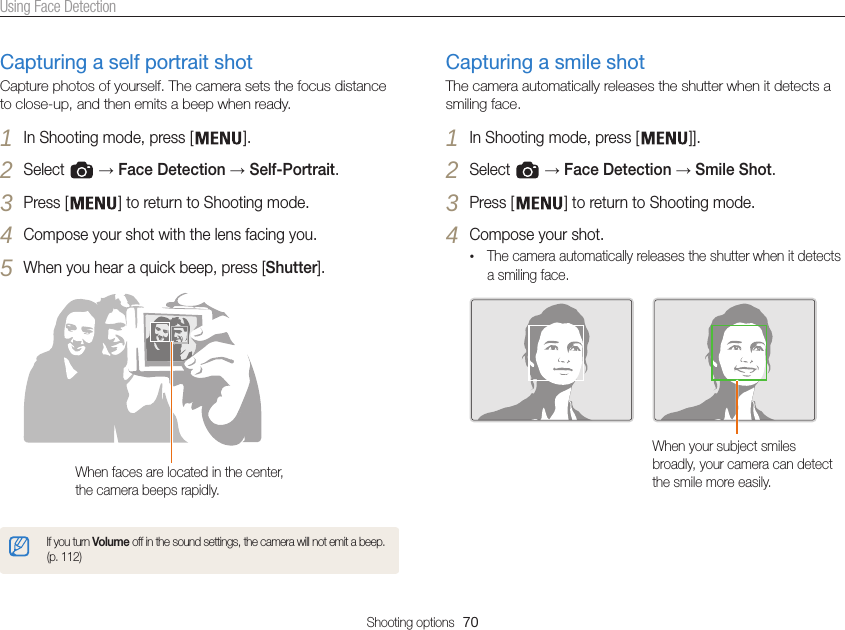 Shooting options  70Using Face DetectionCapturing a self portrait shotCapture photos of yourself. The camera sets the focus distance to close-up, and then emits a beep when ready. 1 In Shooting mode, press [ ].2 Select   → Face Detection → Self-Portrait.3 Press [ ] to return to Shooting mode.4 Compose your shot with the lens facing you.5 When you hear a quick beep, press [Shutter].When faces are located in the center, the camera beeps rapidly.If you turn Volume off in the sound settings, the camera will not emit a beep. (p. 112) Capturing a smile shotThe camera automatically releases the shutter when it detects a smiling face.1 In Shooting mode, press [ ]].2 Select   → Face Detection → Smile Shot.3 Press [ ] to return to Shooting mode. 4 Compose your shot.•The camera automatically releases the shutter when it detects a smiling face.When your subject smiles broadly, your camera can detect the smile more easily.