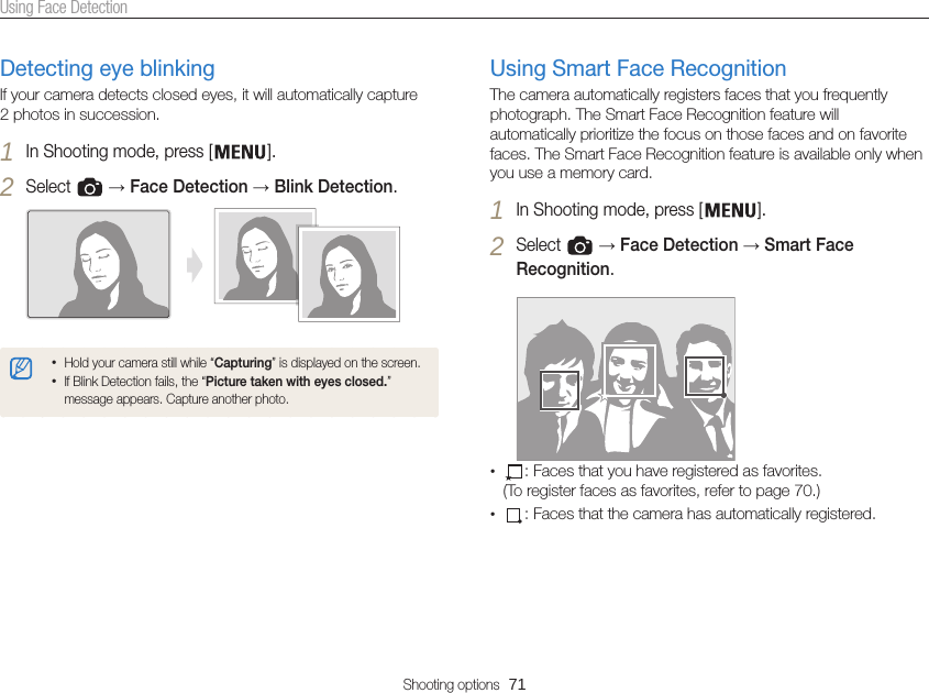 Shooting options  71Using Face DetectionUsing Smart Face RecognitionThe camera automatically registers faces that you frequently photograph. The Smart Face Recognition feature will automatically prioritize the focus on those faces and on favorite faces. The Smart Face Recognition feature is available only when you use a memory card.1 In Shooting mode, press [ ].2 Select   → Face Detection → Smart Face Recognition.• : Faces that you have registered as favorites. (To register faces as favorites, refer to page 70.)• : Faces that the camera has automatically registered.Detecting eye blinkingIf your camera detects closed eyes, it will automatically capture  2 photos in succession.1 In Shooting mode, press [ ].2 Select   → Face Detection → Blink Detection.•Hold your camera still while “Capturing” is displayed on the screen.•If Blink Detection fails, the “Picture taken with eyes closed.” message appears. Capture another photo.
