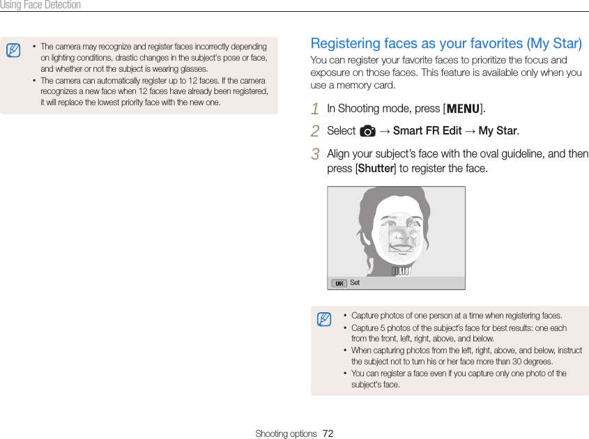 Shooting options  72Using Face DetectionRegistering faces as your favorites (My Star)You can register your favorite faces to prioritize the focus and exposure on those faces. This feature is available only when you use a memory card.1 In Shooting mode, press [ ].2 Select   → Smart FR Edit → My Star.3 Align your subject’s face with the oval guideline, and then press [Shutter] to register the face.Set•Capture photos of one person at a time when registering faces.•Capture 5 photos of the subject’s face for best results: one each from the front, left, right, above, and below.•When capturing photos from the left, right, above, and below, instruct the subject not to turn his or her face more than 30 degrees.•You can register a face even if you capture only one photo of the subject&apos;s face.•The camera may recognize and register faces incorrectly depending on lighting conditions, drastic changes in the subject&apos;s pose or face, and whether or not the subject is wearing glasses.•The camera can automatically register up to 12 faces. If the camera recognizes a new face when 12 faces have already been registered, it will replace the lowest priority face with the new one.