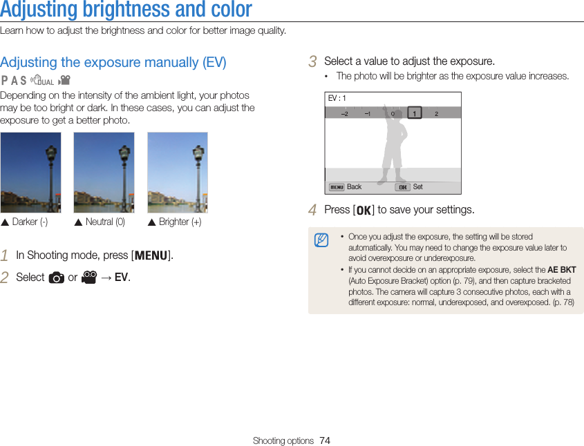 Shooting options  74Adjusting brightness and colorLearn how to adjust the brightness and color for better image quality.3 Select a value to adjust the exposure.•The photo will be brighter as the exposure value increases.Back SetEV : 14 Press [ ] to save your settings.•Once you adjust the exposure, the setting will be stored automatically. You may need to change the exposure value later to avoid overexposure or underexposure.•If you cannot decide on an appropriate exposure, select the AE BKT (Auto Exposure Bracket) option (p. 79), and then capture bracketed photos. The camera will capture 3 consecutive photos, each with a different exposure: normal, underexposed, and overexposed. (p. 78)Adjusting the exposure manually (EV) Depending on the intensity of the ambient light, your photos may be too bright or dark. In these cases, you can adjust the exposure to get a better photo.  Darker (-) Neutral (0) Brighter (+)1 In Shooting mode, press [ ].2 Select   or   → EV.   
