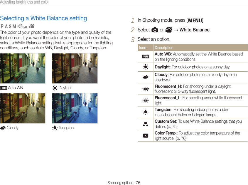 Shooting options  76Adjusting brightness and colorSelecting a White Balance settingThe color of your photo depends on the type and quality of the light source. If you want the color of your photo to be realistic, select a White Balance setting that is appropriate for the lighting conditions, such as Auto WB, Daylight, Cloudy, or Tungsten. Auto WB  Daylight Cloudy  Tungsten   1 In Shooting mode, press [ ].2 Select   or   → White Balance.3 Select an option.Icon Description Auto WB: Automatically set the White Balance based on the lighting conditions.Daylight: For outdoor photos on a sunny day.Cloudy: For outdoor photos on a cloudy day or in shadows.Fluorescent_H: For shooting under a daylight fluorescent or 3-way fluorescent light.Fluorescent_L: For shooting under white fluorescent light.Tungsten: For shooting indoor photos under incandescent bulbs or halogen lamps.Custom Set: To use White Balance settings that you define. (p. 75)Color Temp.: To adjust the color temperature of the light source. (p. 76)