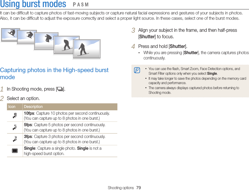 Shooting options  79Using burst modesIt can be difficult to capture photos of fast-moving subjects or capture natural facial expressions and gestures of your subjects in photos. Also, it can be difficult to adjust the exposure correctly and select a proper light source. In these cases, select one of the burst modes.   3 Align your subject in the frame, and then half-press [Shutter] to focus.4 Press and hold [Shutter].•While you are pressing [Shutter], the camera captures photos continuously.•You can use the flash, Smart Zoom, Face Detection options, and Smart Filter options only when you select Single.•It may take longer to save the photos depending on the memory card capacity and performance.•The camera always displays captured photos before returning to Shooting mode.Capturing photos in the High-speed burst mode1 In Shooting mode, press [ ].2 Select an option.Icon Description 10fps: Capture 10 photos per second continuously.(You can capture up to 8 photos in one burst.)5fps: Capture 5 photos per second continuously.(You can capture up to 8 photos in one burst.)3fps: Capture 3 photos per second continuously.(You can capture up to 8 photos in one burst.)Single: Capture a single photo. Single is not a high-speed burst option.