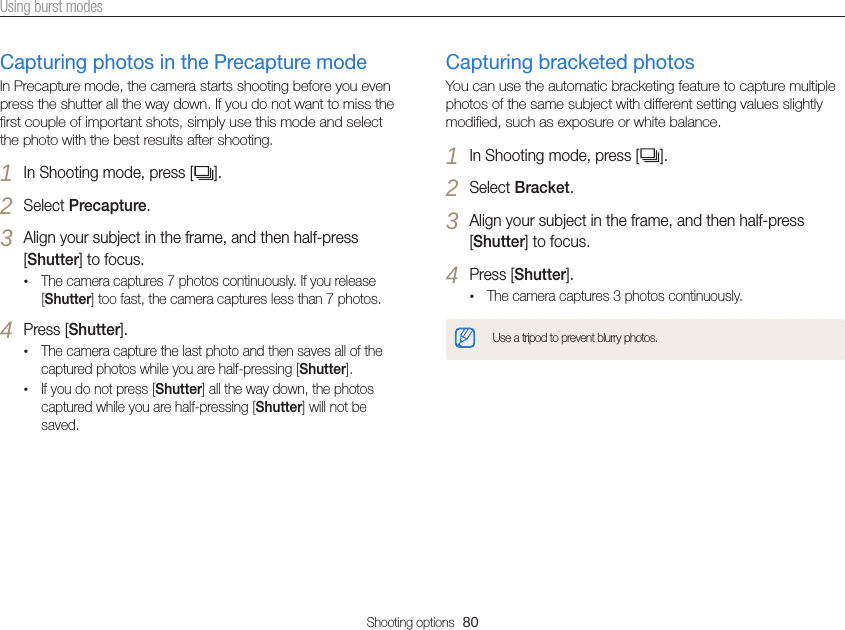 Shooting options  80Using burst modesCapturing photos in the Precapture modeIn Precapture mode, the camera starts shooting before you even press the shutter all the way down. If you do not want to miss the first couple of important shots, simply use this mode and select the photo with the best results after shooting.1 In Shooting mode, press [ ].2 Select Precapture.3 Align your subject in the frame, and then half-press [Shutter] to focus.•The camera captures 7 photos continuously. If you release [Shutter] too fast, the camera captures less than 7 photos.4 Press [Shutter].•The camera capture the last photo and then saves all of the captured photos while you are half-pressing [Shutter].•If you do not press [Shutter] all the way down, the photos captured while you are half-pressing [Shutter] will not be saved.Capturing bracketed photosYou can use the automatic bracketing feature to capture multiple photos of the same subject with different setting values slightly modified, such as exposure or white balance.1 In Shooting mode, press [ ].2 Select Bracket.3 Align your subject in the frame, and then half-press [Shutter] to focus.4 Press [Shutter].•The camera captures 3 photos continuously.Use a tripod to prevent blurry photos.