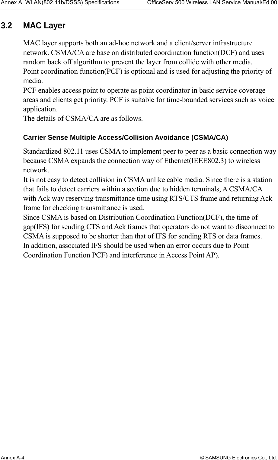 Annex A. WLAN(802.11b/DSSS) Specifications  OfficeServ 500 Wireless LAN Service Manual/Ed.00 Annex A-4 © SAMSUNG Electronics Co., Ltd. 3.2 MAC Layer MAC layer supports both an ad-hoc network and a client/server infrastructure network. CSMA/CA are base on distributed coordination function(DCF) and uses random back off algorithm to prevent the layer from collide with other media. Point coordination function(PCF) is optional and is used for adjusting the priority of media. PCF enables access point to operate as point coordinator in basic service coverage areas and clients get priority. PCF is suitable for time-bounded services such as voice application.  The details of CSMA/CA are as follows.  Carrier Sense Multiple Access/Collision Avoidance (CSMA/CA) Standardized 802.11 uses CSMA to implement peer to peer as a basic connection way because CSMA expands the connection way of Ethernet(IEEE802.3) to wireless network. It is not easy to detect collision in CSMA unlike cable media. Since there is a station that fails to detect carriers within a section due to hidden terminals, A CSMA/CA with Ack way reserving transmittance time using RTS/CTS frame and returning Ack frame for checking transmittance is used. Since CSMA is based on Distribution Coordination Function(DCF), the time of gap(IFS) for sending CTS and Ack frames that operators do not want to disconnect to CSMA is supposed to be shorter than that of IFS for sending RTS or data frames.   In addition, associated IFS should be used when an error occurs due to Point Coordination Function PCF) and interference in Access Point AP).  