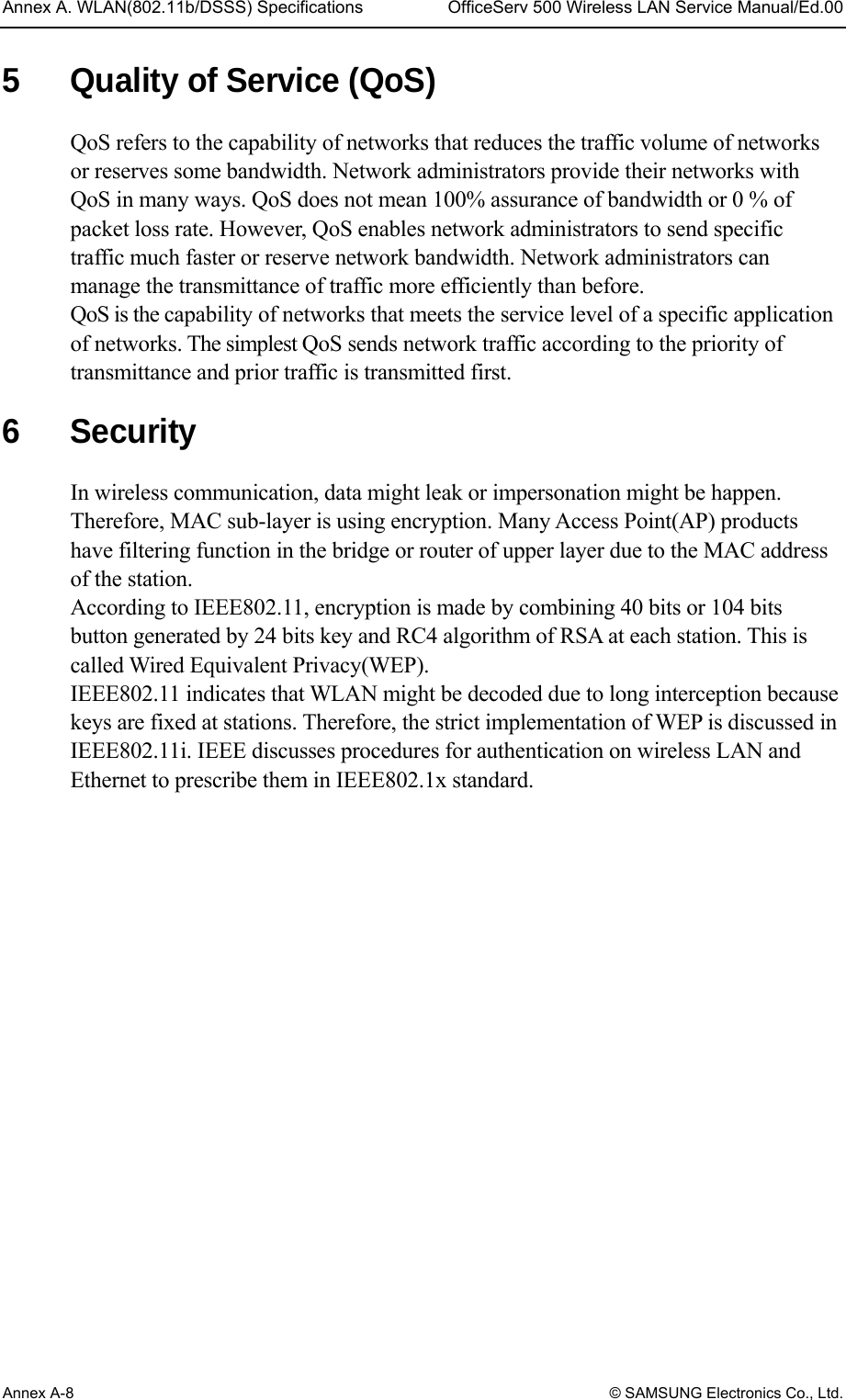 Annex A. WLAN(802.11b/DSSS) Specifications  OfficeServ 500 Wireless LAN Service Manual/Ed.00 Annex A-8 © SAMSUNG Electronics Co., Ltd. 5  Quality of Service (QoS) QoS refers to the capability of networks that reduces the traffic volume of networks or reserves some bandwidth. Network administrators provide their networks with QoS in many ways. QoS does not mean 100% assurance of bandwidth or 0 % of packet loss rate. However, QoS enables network administrators to send specific traffic much faster or reserve network bandwidth. Network administrators can manage the transmittance of traffic more efficiently than before.   QoS is the capability of networks that meets the service level of a specific application of networks. The simplest QoS sends network traffic according to the priority of transmittance and prior traffic is transmitted first.  6 Security In wireless communication, data might leak or impersonation might be happen. Therefore, MAC sub-layer is using encryption. Many Access Point(AP) products have filtering function in the bridge or router of upper layer due to the MAC address of the station.   According to IEEE802.11, encryption is made by combining 40 bits or 104 bits button generated by 24 bits key and RC4 algorithm of RSA at each station. This is called Wired Equivalent Privacy(WEP). IEEE802.11 indicates that WLAN might be decoded due to long interception because keys are fixed at stations. Therefore, the strict implementation of WEP is discussed in IEEE802.11i. IEEE discusses procedures for authentication on wireless LAN and Ethernet to prescribe them in IEEE802.1x standard.  