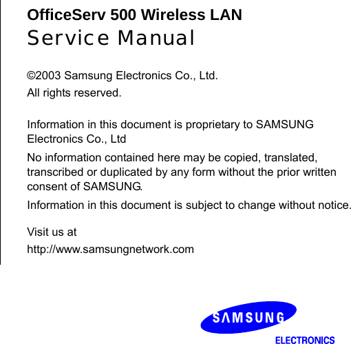     OfficeServ 500 Wireless LAN Service Manual  ©2003 Samsung Electronics Co., Ltd. All rights reserved.  Information in this document is proprietary to SAMSUNG Electronics Co., Ltd No information contained here may be copied, translated, transcribed or duplicated by any form without the prior written consent of SAMSUNG. Information in this document is subject to change without notice.Visit us at http://www.samsungnetwork.com 