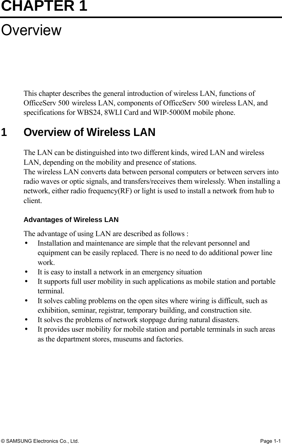 CHAPTER 1 © SAMSUNG Electronics Co., Ltd.  Page 1-1 Overview This chapter describes the general introduction of wireless LAN, functions of OfficeServ 500 wireless LAN, components of OfficeServ 500 wireless LAN, and specifications for WBS24, 8WLI Card and WIP-5000M mobile phone.  1  Overview of Wireless LAN The LAN can be distinguished into two different kinds, wired LAN and wireless LAN, depending on the mobility and presence of stations. The wireless LAN converts data between personal computers or between servers into radio waves or optic signals, and transfers/receives them wirelessly. When installing a network, either radio frequency(RF) or light is used to install a network from hub to client.  Advantages of Wireless LAN The advantage of using LAN are described as follows :   Installation and maintenance are simple that the relevant personnel and equipment can be easily replaced. There is no need to do additional power line work.    It is easy to install a network in an emergency situation   It supports full user mobility in such applications as mobile station and portable terminal.    It solves cabling problems on the open sites where wiring is difficult, such as exhibition, seminar, registrar, temporary building, and construction site.   It solves the problems of network stoppage during natural disasters.   It provides user mobility for mobile station and portable terminals in such areas as the department stores, museums and factories. 