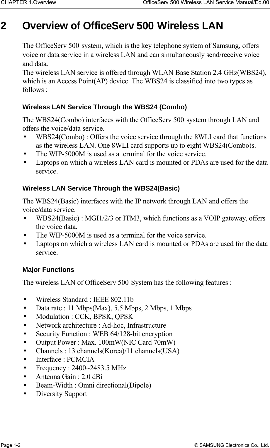 CHAPTER 1.Overview  OfficeServ 500 Wireless LAN Service Manual/Ed.00 Page 1-2 © SAMSUNG Electronics Co., Ltd. 2  Overview of OfficeServ 500 Wireless LAN The OfficeServ 500 system, which is the key telephone system of Samsung, offers voice or data service in a wireless LAN and can simultaneously send/receive voice and data.   The wireless LAN service is offered through WLAN Base Station 2.4 GHz(WBS24), which is an Access Point(AP) device. The WBS24 is classified into two types as follows :    Wireless LAN Service Through the WBS24 (Combo) The WBS24(Combo) interfaces with the OfficeServ 500 system through LAN and offers the voice/data service.   WBS24(Combo) : Offers the voice service through the 8WLI card that functions as the wireless LAN. One 8WLI card supports up to eight WBS24(Combo)s.     The WIP-5000M is used as a terminal for the voice service.     Laptops on which a wireless LAN card is mounted or PDAs are used for the data service.  Wireless LAN Service Through the WBS24(Basic) The WBS24(Basic) interfaces with the IP network through LAN and offers the voice/data service.     WBS24(Basic) : MGI1/2/3 or ITM3, which functions as a VOIP gateway, offers the voice data.     The WIP-5000M is used as a terminal for the voice service.   Laptops on which a wireless LAN card is mounted or PDAs are used for the data service.  Major Functions   The wireless LAN of OfficeServ 500 System has the following features :    Wireless Standard : IEEE 802.11b   Data rate : 11 Mbps(Max), 5.5 Mbps, 2 Mbps, 1 Mbps   Modulation : CCK, BPSK, QPSK   Network architecture : Ad-hoc, Infrastructure   Security Function : WEB 64/128-bit encryption     Output Power : Max. 100mW(NIC Card 70mW)   Channels : 13 channels(Korea)/11 channels(USA)   Interface : PCMCIA   Frequency : 2400~2483.5 MHz   Antenna Gain : 2.0 dBi   Beam-Width : Omni directional(Dipole)   Diversity Support 