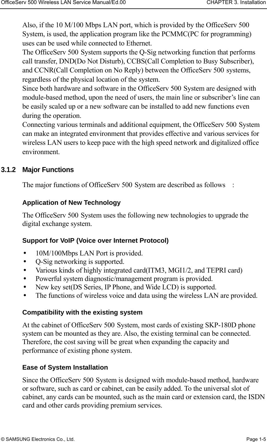 OfficeServ 500 Wireless LAN Service Manual/Ed.00  CHAPTER 3. Installation © SAMSUNG Electronics Co., Ltd.  Page 1-5 Also, if the 10 M/100 Mbps LAN port, which is provided by the OfficeServ 500 System, is used, the application program like the PCMMC(PC for programming) uses can be used while connected to Ethernet. The OfficeServ 500 System supports the Q-Sig networking function that performs call transfer, DND(Do Not Disturb), CCBS(Call Completion to Busy Subscriber), and CCNR(Call Completion on No Reply) between the OfficeServ 500 systems, regardless of the physical location of the system. Since both hardware and software in the OfficeServ 500 System are designed with module-based method, upon the need of users, the main line or subscriber’s line can be easily scaled up or a new software can be installed to add new functions even during the operation. Connecting various terminals and additional equipment, the OfficeServ 500 System can make an integrated environment that provides effective and various services for wireless LAN users to keep pace with the high speed network and digitalized office environment.  3.1.2 Major Functions The major functions of OfficeServ 500 System are described as follows    :      Application of New Technology The OfficeServ 500 System uses the following new technologies to upgrade the digital exchange system.    Support for VoIP (Voice over Internet Protocol)     10M/100Mbps LAN Port is provided.     Q-Sig networking is supported.   Various kinds of highly integrated card(ITM3, MGI1/2, and TEPRI card)     Powerful system diagnostic/management program is provided.     New key set(DS Series, IP Phone, and Wide LCD) is supported.   The functions of wireless voice and data using the wireless LAN are provided.    Compatibility with the existing system   At the cabinet of OfficeServ 500 System, most cards of existing SKP-180D phone system can be mounted as they are. Also, the existing terminal can be connected. Therefore, the cost saving will be great when expanding the capacity and performance of existing phone system.    Ease of System Installation   Since the OfficeServ 500 System is designed with module-based method, hardware or software, such as card or cabinet, can be easily added. To the universal slot of cabinet, any cards can be mounted, such as the main card or extension card, the ISDN card and other cards providing premium services.   