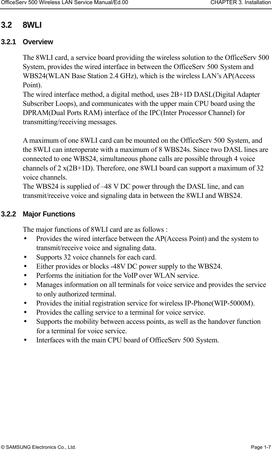 OfficeServ 500 Wireless LAN Service Manual/Ed.00  CHAPTER 3. Installation © SAMSUNG Electronics Co., Ltd.  Page 1-7 3.2 8WLI 3.2.1 Overview The 8WLI card, a service board providing the wireless solution to the OfficeServ 500 System, provides the wired interface in between the OfficeServ 500 System and WBS24(WLAN Base Station 2.4 GHz), which is the wireless LAN’s AP(Access Point).  The wired interface method, a digital method, uses 2B+1D DASL(Digital Adapter Subscriber Loops), and communicates with the upper main CPU board using the DPRAM(Dual Ports RAM) interface of the IPC(Inter Processor Channel) for transmitting/receiving messages.    A maximum of one 8WLI card can be mounted on the OfficeServ 500 System, and the 8WLI can interoperate with a maximum of 8 WBS24s. Since two DASL lines are connected to one WBS24, simultaneous phone calls are possible through 4 voice channels of 2 x(2B+1D). Therefore, one 8WLI board can support a maximum of 32 voice channels.   The WBS24 is supplied of –48 V DC power through the DASL line, and can transmit/receive voice and signaling data in between the 8WLI and WBS24.    3.2.2  Major Functions The major functions of 8WLI card are as follows :     Provides the wired interface between the AP(Access Point) and the system to transmit/receive voice and signaling data.       Supports 32 voice channels for each card.     Either provides or blocks -48V DC power supply to the WBS24.     Performs the initiation for the VoIP over WLAN service.     Manages information on all terminals for voice service and provides the service to only authorized terminal.     Provides the initial registration service for wireless IP-Phone(WIP-5000M).     Provides the calling service to a terminal for voice service.     Supports the mobility between access points, as well as the handover function for a terminal for voice service.       Interfaces with the main CPU board of OfficeServ 500 System.  