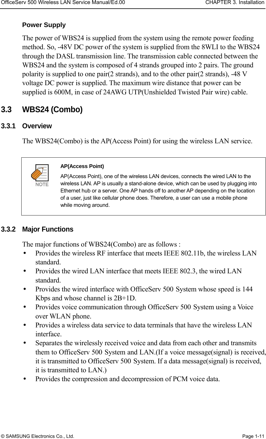 OfficeServ 500 Wireless LAN Service Manual/Ed.00  CHAPTER 3. Installation © SAMSUNG Electronics Co., Ltd.  Page 1-11 Power Supply The power of WBS24 is supplied from the system using the remote power feeding method. So, -48V DC power of the system is supplied from the 8WLI to the WBS24 through the DASL transmission line. The transmission cable connected between the WBS24 and the system is composed of 4 strands grouped into 2 pairs. The ground polarity is supplied to one pair(2 strands), and to the other pair(2 strands), -48 V voltage DC power is supplied. The maximum wire distance that power can be supplied is 600M, in case of 24AWG UTP(Unshielded Twisted Pair wire) cable.  3.3   WBS24 (Combo) 3.3.1 Overview The WBS24(Combo) is the AP(Access Point) for using the wireless LAN service.     AP(Access Point)   AP(Access Point), one of the wireless LAN devices, connects the wired LAN to the wireless LAN. AP is usually a stand-alone device, which can be used by plugging into Ethernet hub or a server. One AP hands off to another AP depending on the location of a user, just like cellular phone does. Therefore, a user can use a mobile phone while moving around.  3.3.2 Major Functions The major functions of WBS24(Combo) are as follows :   Provides the wireless RF interface that meets IEEE 802.11b, the wireless LAN standard.   Provides the wired LAN interface that meets IEEE 802.3, the wired LAN standard.   Provides the wired interface with OfficeServ 500 System whose speed is 144 Kbps and whose channel is 2B+1D.     Provides voice communication through OfficeServ 500 System using a Voice over WLAN phone.     Provides a wireless data service to data terminals that have the wireless LAN interface.    Separates the wirelessly received voice and data from each other and transmits them to OfficeServ 500 System and LAN.(If a voice message(signal) is received, it is transmitted to OfficeServ 500 System. If a data message(signal) is received, it is transmitted to LAN.)     Provides the compression and decompression of PCM voice data. 