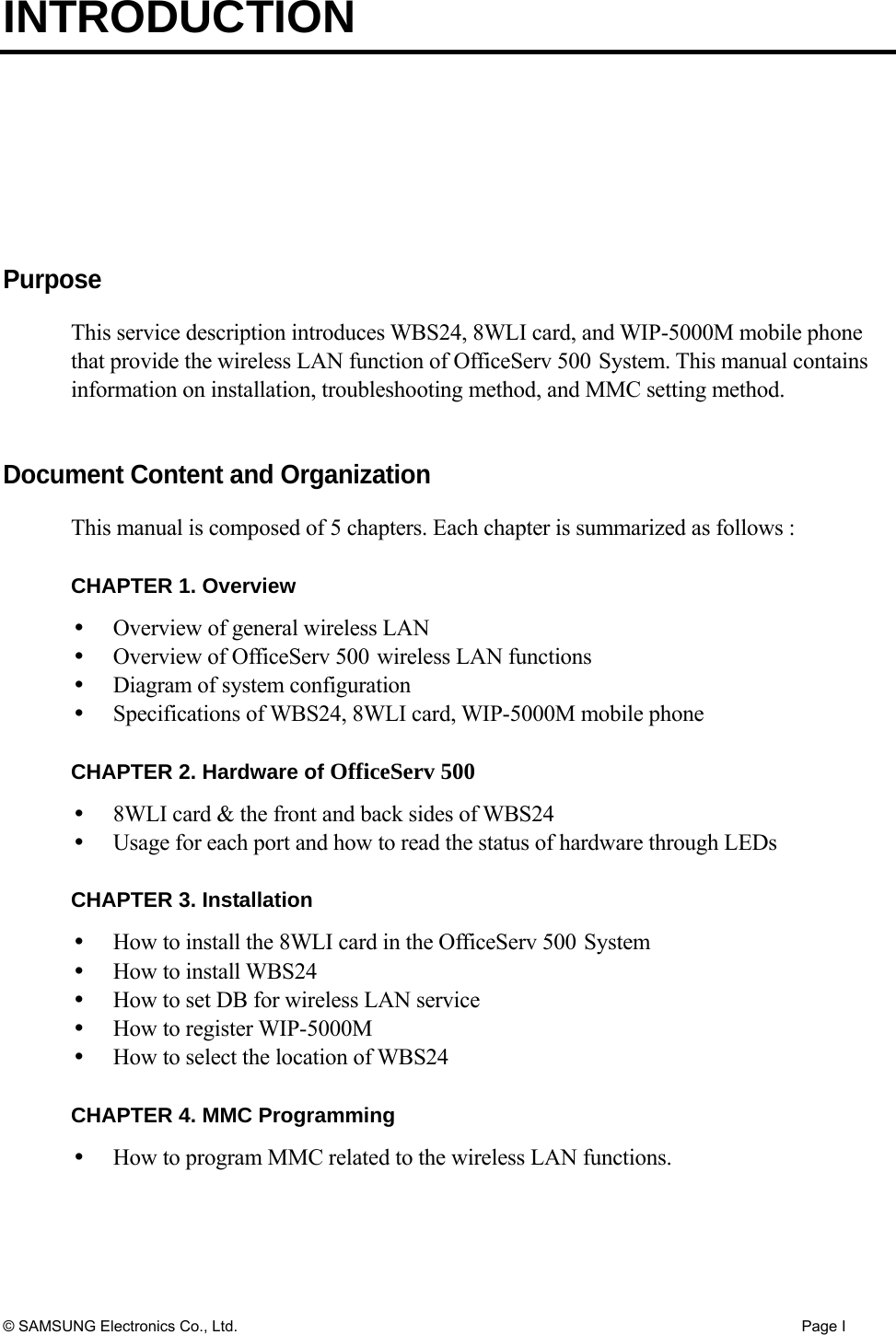 INTRODUCTION © SAMSUNG Electronics Co., Ltd.  Page I  Purpose This service description introduces WBS24, 8WLI card, and WIP-5000M mobile phone that provide the wireless LAN function of OfficeServ 500 System. This manual contains information on installation, troubleshooting method, and MMC setting method.     Document Content and Organization This manual is composed of 5 chapters. Each chapter is summarized as follows :    CHAPTER 1. Overview     Overview of general wireless LAN   Overview of OfficeServ 500 wireless LAN functions   Diagram of system configuration   Specifications of WBS24, 8WLI card, WIP-5000M mobile phone  CHAPTER 2. Hardware of OfficeServ 500   8WLI card &amp; the front and back sides of WBS24   Usage for each port and how to read the status of hardware through LEDs  CHAPTER 3. Installation   How to install the 8WLI card in the OfficeServ 500 System   How to install WBS24   How to set DB for wireless LAN service   How to register WIP-5000M   How to select the location of WBS24  CHAPTER 4. MMC Programming   How to program MMC related to the wireless LAN functions.   